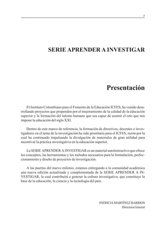 MÓDULO 5: EL PROYECTO DE INVESTIGACIÓN                                                7




                   SERIE APRENDER A INVESTIGAR




                                                            Presentación

    El Instituto Colombiano para el Fomento de la Educación ICFES, ha venido desa-
rrollando proyectos que propenden por el mejoramiento de la calidad de la educación
superior y la formación del talento humano que sea capaz de asumir el reto que nos
impone la educación del siglo XXI.

    Dentro de este marco de referencia, la formación de directivos, docentes e inves-
tigadores en el tema de la investigación ha sido prioritaria para el ICFES, razón por la
cual ha continuado impulsando la divulgación de materiales de gran utilidad para
incentivar la práctica investigativa en la educación superior.

    La SERIE APRENDER A INVESTIGAR es un material autoinstructivo que ofrece
los conceptos, las herramientas y los métodos necesarios para la formulación, perfec-
cionamiento y diseño de proyectos de investigación.

   A las puertas del nuevo milenio, estamos entregando a la comunidad académica
una nueva edición actualizada y complementada de la SERIE APRENDER A IN-
VESTIGAR, la cual contribuirá a generar la cultura investigativa, que constituye la
base de la educación, la ciencia y la tecnología del país.




                                                       PATRICIA MARTÍNEZ BARRIOS
                                                                   Directora General
 