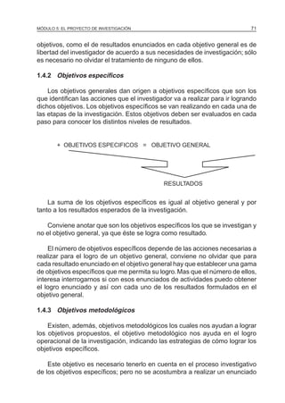 MÓDULO 5: EL PROYECTO DE INVESTIGACIÓN                                       71


objetivos, como el de resultados enunciados en cada objetivo general es de
libertad del investigador de acuerdo a sus necesidades de investigación; sólo
es necesario no olvidar el tratamiento de ninguno de ellos.

1.4.2 Objetivos específicos

    Los objetivos generales dan origen a objetivos específicos que son los
que identifican las acciones que el investigador va a realizar para ir logrando
dichos objetivos. Los objetivos específicos se van realizando en cada una de
las etapas de la investigación. Estos objetivos deben ser evaluados en cada
paso para conocer los distintos niveles de resultados.


        + OBJETIVOS ESPECIFICOS = OBJETIVO GENERAL




                                             RESULTADOS


    La suma de los objetivos específicos es igual al objetivo general y por
tanto a los resultados esperados de la investigación.

   Conviene anotar que son los objetivos específicos los que se investigan y
no el objetivo general, ya que éste se logra como resultado.

    El número de objetivos específicos depende de las acciones necesarias a
realizar para el logro de un objetivo general, conviene no olvidar que para
cada resultado enunciado en el objetivo general hay que establecer una gama
de objetivos específicos que me permita su logro. Mas que el número de ellos,
interesa interrogarnos si con esos enunciados de actividades puedo obtener
el logro enunciado y así con cada uno de los resultados formulados en el
objetivo general.

1.4.3 Objetivos metodológicos

    Existen, además, objetivos metodológicos los cuales nos ayudan a lograr
los objetivos propuestos, el objetivo metodológico nos ayuda en el logro
operacional de la investigación, indicando las estrategias de cómo lograr los
objetivos específicos.

    Este objetivo es necesario tenerlo en cuenta en el proceso investigativo
de los objetivos específicos; pero no se acostumbra a realizar un enunciado
 