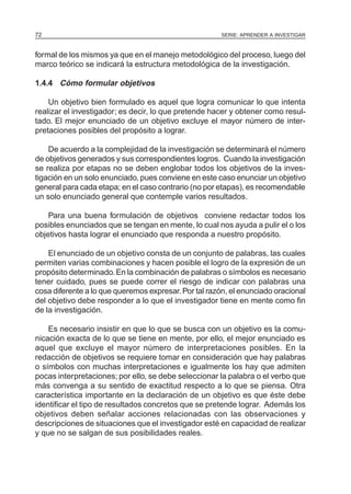 72                                                     SERIE: APRENDER A INVESTIGAR



formal de los mismos ya que en el manejo metodológico del proceso, luego del
marco teórico se indicará la estructura metodológica de la investigación.

1.4.4 Cómo formular objetivos

    Un objetivo bien formulado es aquel que logra comunicar lo que intenta
realizar el investigador; es decir, lo que pretende hacer y obtener como resul-
tado. El mejor enunciado de un objetivo excluye el mayor número de inter-
pretaciones posibles del propósito a lograr.

    De acuerdo a la complejidad de la investigación se determinará el número
de objetivos generados y sus correspondientes logros. Cuando la investigación
se realiza por etapas no se deben englobar todos los objetivos de la inves-
tigación en un solo enunciado, pues conviene en este caso enunciar un objetivo
general para cada etapa; en el caso contrario (no por etapas), es recomendable
un solo enunciado general que contemple varios resultados.

    Para una buena formulación de objetivos conviene redactar todos los
posibles enunciados que se tengan en mente, lo cual nos ayuda a pulir el o los
objetivos hasta lograr el enunciado que responda a nuestro propósito.

    El enunciado de un objetivo consta de un conjunto de palabras, las cuales
permiten varias combinaciones y hacen posible el logro de la expresión de un
propósito determinado. En la combinación de palabras o símbolos es necesario
tener cuidado, pues se puede correr el riesgo de indicar con palabras una
cosa diferente a lo que queremos expresar. Por tal razón, el enunciado oracional
del objetivo debe responder a lo que el investigador tiene en mente como fin
de la investigación.

    Es necesario insistir en que lo que se busca con un objetivo es la comu-
nicación exacta de lo que se tiene en mente, por ello, el mejor enunciado es
aquel que excluye el mayor número de interpretaciones posibles. En la
redacción de objetivos se requiere tomar en consideración que hay palabras
o símbolos con muchas interpretaciones e igualmente los hay que admiten
pocas interpretaciones; por ello, se debe seleccionar la palabra o el verbo que
más convenga a su sentido de exactitud respecto a lo que se piensa. Otra
característica importante en la declaración de un objetivo es que éste debe
identificar el tipo de resultados concretos que se pretende lograr. Además los
objetivos deben señalar acciones relacionadas con las observaciones y
descripciones de situaciones que el investigador esté en capacidad de realizar
y que no se salgan de sus posibilidades reales.
 