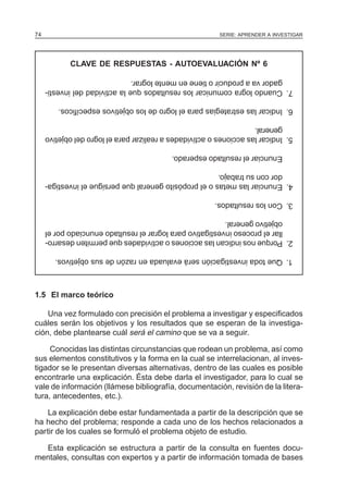 74                                                       SERIE: APRENDER A INVESTIGAR




            CLAVE DE RESPUESTAS - AUTOEVALUACIÓN Nº 6
        gador va a producir o tiene en mente lograr.
     7. Cuando logra comunicar los resultados que la actividad del investi-

         6. Indicar las estrategias para el logro de los objetivos específicos.

        general.
     5. Indicar las acciones o actividades a realizar para el logro del objetivo

                                           Enunciar el resultado esperado.

        dor con su trabajo.
     4. Enunciar las metas o el propósito general que persigue el investiga-

                                                        3. Con los resultados.

        objetivo general.
        llar el proceso investigativo para lograr el resultado enunciado por el
     2. Porque nos indican las acciones o actividades que permiten desarro-

        1. Que toda investigación será evaluada en razón de sus objetivos.



1.5 El marco teórico

    Una vez formulado con precisión el problema a investigar y especificados
cuáles serán los objetivos y los resultados que se esperan de la investiga-
ción, debe plantearse cuál será el camino que se va a seguir.

     Conocidas las distintas circunstancias que rodean un problema, así como
sus elementos constitutivos y la forma en la cual se interrelacionan, al inves-
tigador se le presentan diversas alternativas, dentro de las cuales es posible
encontrarle una explicación. Ésta debe darla el investigador, para lo cual se
vale de información (llámese bibliografía, documentación, revisión de la litera-
tura, antecedentes, etc.).

    La explicación debe estar fundamentada a partir de la descripción que se
ha hecho del problema; responde a cada uno de los hechos relacionados a
partir de los cuales se formuló el problema objeto de estudio.

  Esta explicación se estructura a partir de la consulta en fuentes docu-
mentales, consultas con expertos y a partir de información tomada de bases
 
