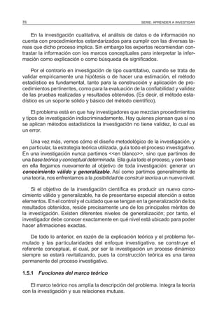 76                                                       SERIE: APRENDER A INVESTIGAR



    En la investigación cualitativa, el análisis de datos o de información no
cuenta con procedimientos estandarizados para cumplir con las diversas ta-
reas que dicho proceso implica. Sin embargo los expertos recomiendan con-
trastar la información con los marcos conceptuales para interpretar la infor-
mación como explicación o como búsqueda de significados.

    Por el contrario en investigación de tipo cuantitativo, cuando se trata de
validar empíricamente una hipótesis o de hacer una estimación, el método
estadístico es fundamental, tanto para la construcción y aplicación de pro-
cedimientos pertinentes, como para la evaluación de la confiabilidad y validez
de las pruebas realizadas y resultados obtenidos. (Es decir, el método esta-
dístico es un soporte sólido y básico del método científico).

     El problema está en que hay investigadores que mezclan procedimientos
y tipos de investigación indiscriminadamente. Hay quienes piensan que si no
se aplican métodos estadísticos la investigación no tiene validez, lo cual es
un error.

    Una vez más, vemos cómo el diseño metodológico de la investigación, y
en particular, la estrategia teórica utilizada, guía todo el proceso investigativo.
En una investigación nunca partimos <<en blanco>>, sino que partimos de
una base teórica y conceptual determinada. Ella guía todo el proceso, y con base
en ella llegamos nuevamente al objetivo de toda investigación: generar un
conocimiento válido y generalizable. Así como partimos generalmente de
una teoría, nos enfrentamos a la posibilidad de construir teoría a un nuevo nivel.

    Si el objetivo de la investigación científica es producir un nuevo cono-
cimiento válido y generalizable, ha de presentarse especial atención a estos
elementos. En el control y el cuidado que se tengan en la generalización de los
resultados obtenidos, reside precisamente uno de los principales méritos de
la investigación. Existen diferentes niveles de generalización; por tanto, el
investigador debe conocer exactamente en qué nivel está ubicado para poder
hacer afirmaciones exactas.

    De todo lo anterior, en razón de la explicación teórica y el problema for-
mulado y las particularidades del enfoque investigativo, se construye el
referente conceptual, el cual, por ser la investigación un proceso dinámico
siempre se estará revitalizando, pues la construcción teórica es una tarea
permanente del proceso investigativo.

1.5.1 Funciones del marco teórico

   El marco teórico nos amplía la descripción del problema. Integra la teoría
con la investigación y sus relaciones mutuas.
 