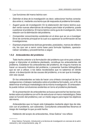 78                                                               SERIE: APRENDER A INVESTIGAR



     Las funciones del marco teórico son:
•    Delimitar el área de la investigación: es decir, seleccionar hechos conecta-
     dos entre sí, mediante una teoría que dé respuesta al problema formulado.
•    Sugerir guías de investigación: En la elaboración del marco teórico pue-
     den verse nuevas alternativas de enfoque para tratar el problema; puede
     cuestionar el problema. El marco teórico como guía de investigación, tiene
     relación con la delimitación del problema.
•    Compendiar conocimientos existentes en el área que se va a investigar:
     Sirve de corriente principal en la cual va a aparecer la confirmación de las
     investigaciones.
•    Expresar proposiciones teóricas generales, postulados, marcos de referen-
     cia, los que van a servir como base para formular hipótesis, operacio-
     nalizar variables y procedimientos a seguir.

1.5.2 Antecedentes del problema

    Todo hecho anterior a la formulación del problema que sirve para aclarar,
juzgar e interpretar el problema planteado, constituye los antecedentes del
problema. Establecer los antecedentes del problema, de ninguna manera es
hacer un recuento histórico del problema, o presentar fuentes bibliográficas
que se van a utilizar, o los datos recolectados que no sabemos en dónde
ubicar, o la descripción de las causas del problema, a no ser que la investiga-
ción sea causal.

    En los antecedentes se trata de hacer una síntesis conceptual de las in-
vestigaciones o trabajos realizados sobre el problema formulado, con el fin de
determinar el enfoque metodológico de la misma investigación. El anteceden-
te puede indicar conclusiones existentes en torno al problema planteado.

    En la presentación de antecedentes se busca aprovechar las teorías exis-
tentes sobre el problema con el fin de estructurar el marco metodológico. Debe
estar en función del problema y ser un medio seguro para lograr los objetivos
del mismo.

    Antecedentes que no hayan sido trabajados mediante algún tipo de rela-
ción con el problema, son sobrantes. Consultando antecedentes libramos el
riesgo de investigar lo que ya está hecho.

     Hablando del acopio de antecedentes, Arias Galicia1 nos refiere:


1
    Arias Galicia, Fernando. Introducción a la técnica de investigación en ciencias de la admi-
nistración y del comportamiento, pág. 47.
 
