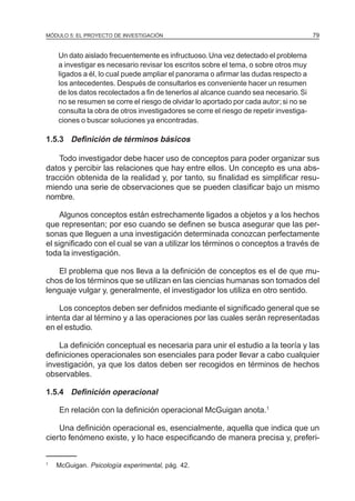 MÓDULO 5: EL PROYECTO DE INVESTIGACIÓN                                                  79


    Un dato aislado frecuentemente es infructuoso. Una vez detectado el problema
    a investigar es necesario revisar los escritos sobre el tema, o sobre otros muy
    ligados a él, lo cual puede ampliar el panorama o afirmar las dudas respecto a
    los antecedentes. Después de consultarlos es conveniente hacer un resumen
    de los datos recolectados a fin de tenerlos al alcance cuando sea necesario. Si
    no se resumen se corre el riesgo de olvidar lo aportado por cada autor; si no se
    consulta la obra de otros investigadores se corre el riesgo de repetir investiga-
    ciones o buscar soluciones ya encontradas.

1.5.3 Definición de términos básicos

    Todo investigador debe hacer uso de conceptos para poder organizar sus
datos y percibir las relaciones que hay entre ellos. Un concepto es una abs-
tracción obtenida de la realidad y, por tanto, su finalidad es simplificar resu-
miendo una serie de observaciones que se pueden clasificar bajo un mismo
nombre.

     Algunos conceptos están estrechamente ligados a objetos y a los hechos
que representan; por eso cuando se definen se busca asegurar que las per-
sonas que lleguen a una investigación determinada conozcan perfectamente
el significado con el cual se van a utilizar los términos o conceptos a través de
toda la investigación.

    El problema que nos lleva a la definición de conceptos es el de que mu-
chos de los términos que se utilizan en las ciencias humanas son tomados del
lenguaje vulgar y, generalmente, el investigador los utiliza en otro sentido.

    Los conceptos deben ser definidos mediante el significado general que se
intenta dar al término y a las operaciones por las cuales serán representadas
en el estudio.

    La definición conceptual es necesaria para unir el estudio a la teoría y las
definiciones operacionales son esenciales para poder llevar a cabo cualquier
investigación, ya que los datos deben ser recogidos en términos de hechos
observables.

1.5.4 Definición operacional

    En relación con la definición operacional McGuigan anota.1

    Una definición operacional es, esencialmente, aquella que indica que un
cierto fenómeno existe, y lo hace especificando de manera precisa y, preferi-


1
    McGuigan. Psicología experimental, pág. 42.
 