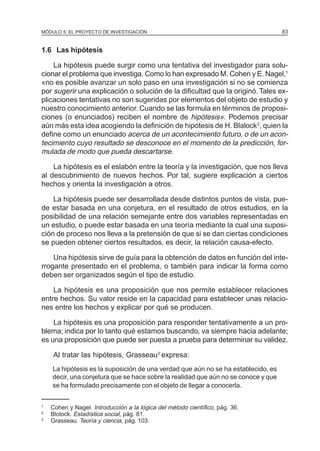 MÓDULO 5: EL PROYECTO DE INVESTIGACIÓN                                              83


1.6 Las hipótesis

    La hipótesis puede surgir como una tentativa del investigador para solu-
cionar el problema que investiga. Como lo han expresado M. Cohen y E. Nagel,1
«no es posible avanzar un solo paso en una investigación si no se comienza
por sugerir una explicación o solución de la dificultad que la originó. Tales ex-
plicaciones tentativas no son sugeridas por elementos del objeto de estudio y
nuestro conocimiento anterior. Cuando se las formula en términos de proposi-
ciones (o enunciados) reciben el nombre de hipótesis». Podemos precisar
aún más esta idea acogiendo la definición de hipótesis de H. Blalock2, quien la
define como un enunciado acerca de un acontecimiento futuro, o de un acon-
tecimiento cuyo resultado se desconoce en el momento de la predicción, for-
mulada de modo que pueda descartarse.

    La hipótesis es el eslabón entre la teoría y la investigación, que nos lleva
al descubrimiento de nuevos hechos. Por tal, sugiere explicación a ciertos
hechos y orienta la investigación a otros.

    La hipótesis puede ser desarrollada desde distintos puntos de vista, pue-
de estar basada en una conjetura, en el resultado de otros estudios, en la
posibilidad de una relación semejante entre dos variables representadas en
un estudio, o puede estar basada en una teoría mediante la cual una suposi-
ción de proceso nos lleva a la pretensión de que si se dan ciertas condiciones
se pueden obtener ciertos resultados, es decir, la relación causa-efecto.

    Una hipótesis sirve de guía para la obtención de datos en función del inte-
rrogante presentado en el problema, o también para indicar la forma como
deben ser organizados según el tipo de estudio.

    La hipótesis es una proposición que nos permite establecer relaciones
entre hechos. Su valor reside en la capacidad para establecer unas relacio-
nes entre los hechos y explicar por qué se producen.

    La hipótesis es una proposición para responder tentativamente a un pro-
blema; indica por lo tanto qué estamos buscando, va siempre hacia adelante;
es una proposición que puede ser puesta a prueba para determinar su validez.

    Al tratar las hipótesis, Grasseau3 expresa:
    La hipótesis es la suposición de una verdad que aún no se ha establecido, es
    decir, una conjetura que se hace sobre la realidad que aún no se conoce y que
    se ha formulado precisamente con el objeto de llegar a conocerla.


1
    Cohen y Nagel. Introducción a la lógica del método científico, pág. 36.
2
    Blolock. Estadística social, pág. 81.
3
    Grasseau. Teoría y ciencia, pág. 103.
 
