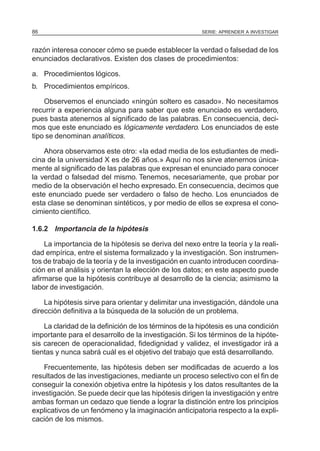 86                                                     SERIE: APRENDER A INVESTIGAR



razón interesa conocer cómo se puede establecer la verdad o falsedad de los
enunciados declarativos. Existen dos clases de procedimientos:

a. Procedimientos lógicos.
b. Procedimientos empíricos.

    Observemos el enunciado «ningún soltero es casado». No necesitamos
recurrir a experiencia alguna para saber que este enunciado es verdadero,
pues basta atenernos al significado de las palabras. En consecuencia, deci-
mos que este enunciado es lógicamente verdadero. Los enunciados de este
tipo se denominan analíticos.

    Ahora observamos este otro: «la edad media de los estudiantes de medi-
cina de la universidad X es de 26 años.» Aquí no nos sirve atenernos única-
mente al significado de las palabras que expresan el enunciado para conocer
la verdad o falsedad del mismo. Tenemos, necesariamente, que probar por
medio de la observación el hecho expresado. En consecuencia, decimos que
este enunciado puede ser verdadero o falso de hecho. Los enunciados de
esta clase se denominan sintéticos, y por medio de ellos se expresa el cono-
cimiento científico.

1.6.2 Importancia de la hipótesis

    La importancia de la hipótesis se deriva del nexo entre la teoría y la reali-
dad empírica, entre el sistema formalizado y la investigación. Son instrumen-
tos de trabajo de la teoría y de la investigación en cuanto introducen coordina-
ción en el análisis y orientan la elección de los datos; en este aspecto puede
afirmarse que la hipótesis contribuye al desarrollo de la ciencia; asimismo la
labor de investigación.

    La hipótesis sirve para orientar y delimitar una investigación, dándole una
dirección definitiva a la búsqueda de la solución de un problema.

    La claridad de la definición de los términos de la hipótesis es una condición
importante para el desarrollo de la investigación. Si los términos de la hipóte-
sis carecen de operacionalidad, fidedignidad y validez, el investigador irá a
tientas y nunca sabrá cuál es el objetivo del trabajo que está desarrollando.

    Frecuentemente, las hipótesis deben ser modificadas de acuerdo a los
resultados de las investigaciones, mediante un proceso selectivo con el fin de
conseguir la conexión objetiva entre la hipótesis y los datos resultantes de la
investigación. Se puede decir que las hipótesis dirigen la investigación y entre
ambas forman un cedazo que tiende a lograr la distinción entre los principios
explicativos de un fenómeno y la imaginación anticipatoria respecto a la expli-
cación de los mismos.
 