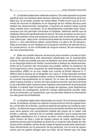 94                                                     SERIE: APRENDER A INVESTIGAR



    3a La hipótesis debe tener referente empírico. Con esta expresión se quiere
significar que una hipótesis debe siempre referirse a características de la rea-
lidad que, en principio, puedan ser observables. Puede ocurrir que en el mo-
mento de enunciar la hipótesis no se disponga de los medios técnicos para
realizar las observaciones necesarias y hayamos de esperar hasta cuando
estos medios sean inventados. Si es absolutamente imposible hacer obser-
vaciones que nos permitan comprobar la hipótesis, debemos admitir que tal
hipótesis carece de significado para la ciencia. Tal cosa acontece con los enun-
ciados de carácter moral que expresan juicios de valor en términos de «debe»
o de «tiene que», tales como «la democracia debe ser la forma de gobierno del
futuro» o «los colombianos deben comportarse a la altura de los tiempos».
Tales enunciados no son hipótesis en la acepción científica de este término y,
en consecuencia, no son verificables de ninguna manera. No son descripcio-
nes sino prescripciones.

    4a Debe ser posible disponer de técnicas para someter a prueba la hipó-
tesis. Esta característica está claramente relacionada con la característica
anterior. Puede ser posible que para la hipótesis que tiene referente empírico
no se disponga todavía de medios conducentes a realizar las observaciones.
Antes de la invención del microscopio era posible verificar la existencia de
microorganismos como causantes de enfermedades; la estructura del ácido
ribonucleico (ARN) no se hizo visible sino cuando el Doctor Maurice H. F.
Wilkins ideó la técnica de la fotografía con rayos X. Estos ejemplos también
muestran cómo las hipótesis pueden conducir al desarrollo de la técnica y así
ha ocurrido frecuentemente en la historia. En el caso de nuestra hipótesis
sobre ingreso familiar y número de hijos podemos percibir que técnicamente
no es imposible saber cuántos pesos ingresan mensualmente al presupuesto
familiar ni cuántos hijos ha tenido una pareja de esposos, pues disponemos
de técnicas de investigación social de manejo relativamente sencillo, tales
como la entrevista y el cuestionario, que nos permiten obtener la información
con alto grado de confiabilidad.

     5a La hipótesis debe estar relacionada con teoría. Si se la tomara aislada-
mente, la hipótesis «Existe una relación inversa entre el nivel de ingreso fami-
liar y el tamaño de la familia, cuando la edad de los padres se mantiene cons-
tante», no ofrecería mayor contribución al conocimiento científico de la familia,
pues sería apenas una comprobación aislada del corpus de un saber más
amplio y, además, carecería de un sustrato explicativo que le proporcionara
significado satisfactorio. En sí misma, es decir, como simple dato, la relación
entre número de hijos y nivel de ingreso carece de mayor significado. Así,
podemos pensar que la hipótesis es parte de un conjunto más amplio de rela-
ciones entre variables, dentro de las cuales el ingreso puede estar relacionán-
dose directamente con la educación de las personas, con el nivel de aspira-
ciones que los padres abrigan para sus hijos; de tal manera que nos haga
 