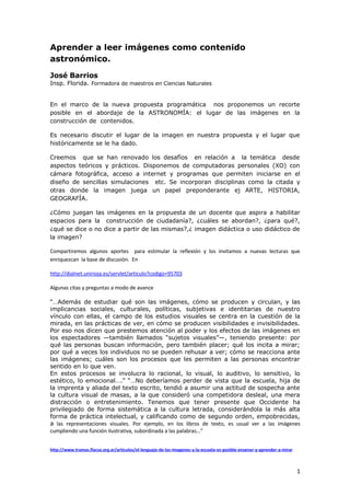 Aprender a leer imágenes como contenido
astronómico.
José Barrios
Insp. Florida. Formadora de maestros en Ciencias Naturales


En el marco de la nueva propuesta programática nos proponemos un recorte
posible en el abordaje de la ASTRONOMÍA: el lugar de las imágenes en la
construcción de contenidos.

Es necesario discutir el lugar de la imagen en nuestra propuesta y el lugar que
históricamente se le ha dado.

Creemos que se han renovado los desafíos en relación a la temática desde
aspectos teóricos y prácticos. Disponemos de computadoras personales (XO) con
cámara fotográfica, acceso a internet y programas que permiten iniciarse en el
diseño de sencillas simulaciones etc. Se incorporan disciplinas como la citada y
otras donde la imagen juega un papel preponderante ej ARTE, HISTORIA,
GEOGRAFÍA.

¿Cómo juegan las imágenes en la propuesta de un docente que aspira a habilitar
espacios para la construcción de ciudadanía?, ¿cuáles se abordan?, ¿para qué?,
¿qué se dice o no dice a partir de las mismas?,¿ imagen didáctica o uso didáctico de
la imagen?

Compartiremos algunos aportes para estimular la reflexión y los invitamos a nuevas lecturas que
enriquezcan la base de discusión. En

http://dialnet.unirioja.es/servlet/articulo?codigo=95703

Algunas citas y preguntas a modo de avance

“…Además de estudiar qué son las imágenes, cómo se producen y circulan, y las
implicancias sociales, culturales, políticas, subjetivas e identitarias de nuestro
vínculo con ellas, el campo de los estudios visuales se centra en la cuestión de la
mirada, en las prácticas de ver, en cómo se producen visibilidades e invisibilidades.
Por eso nos dicen que prestemos atención al poder y los efectos de las imágenes en
los espectadores —también llamados “sujetos visuales”—, teniendo presente: por
qué las personas buscan información, pero también placer; qué los incita a mirar;
por qué a veces los individuos no se pueden rehusar a ver; cómo se reacciona ante
las imágenes; cuáles son los procesos que les permiten a las personas encontrar
sentido en lo que ven.
En estos procesos se involucra lo racional, lo visual, lo auditivo, lo sensitivo, lo
estético, lo emocional….” “…No deberíamos perder de vista que la escuela, hija de
la imprenta y aliada del texto escrito, tendió a asumir una actitud de sospecha ante
la cultura visual de masas, a la que consideró una competidora desleal, una mera
distracción o entretenimiento. Tenemos que tener presente que Occidente ha
privilegiado de forma sistemática a la cultura letrada, considerándola la más alta
forma de práctica intelectual, y calificando como de segundo orden, empobrecidas,
a las representaciones visuales. Por ejemplo, en los libros de texto, es usual ver a las imágenes
cumpliendo una función ilustrativa, subordinada a las palabras…”


http://www.tramas.flacso.org.ar/articulos/el-lenguaje-de-las-imagenes-y-la-escuela-es-posible-ensenar-y-aprender-a-mirar



                                                                                                                           1
 