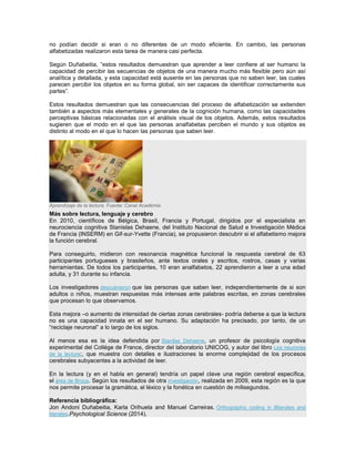 no podían decidir si eran o no diferentes de un modo eficiente. En cambio, las personas alfabetizadas realizaron esta tarea de manera casi perfecta. Según Duñabeitia, ”estos resultados demuestran que aprender a leer confiere al ser humano la capacidad de percibir las secuencias de objetos de una manera mucho más flexible pero aún así analítica y detallada, y esta capacidad está ausente en las personas que no saben leer, las cuales parecen percibir los objetos en su forma global, sin ser capaces de identificar correctamente sus partes”. Estos resultados demuestran que las consecuencias del proceso de alfabetización se extienden también a aspectos más elementales y generales de la cognición humana, como las capacidades perceptivas básicas relacionadas con el análisis visual de los objetos. Además, estos resultados sugieren que el modo en el que las personas analfabetas perciben el mundo y sus objetos es distinto al modo en el que lo hacen las personas que saben leer. Aprendizaje de la lectura. Fuente: Canal Académie. Más sobre lectura, lenguaje y cerebro En 2010, científicos de Bélgica, Brasil, Francia y Portugal, dirigidos por el especialista en neurociencia cognitiva Stanislas Dehaene, del Instituto Nacional de Salud e Investigación Médica de Francia (INSERM) en Gif-sur-Yvette (Francia), se propusieron descubrir si el alfabetismo mejora la función cerebral. Para conseguirlo, midieron con resonancia magnética funcional la respuesta cerebral de 63 participantes portugueses y brasileños, ante textos orales y escritos, rostros, casas y varias herramientas. De todos los participantes, 10 eran analfabetos, 22 aprendieron a leer a una edad adulta, y 31 durante su infancia. Los investigadores descubrieron que las personas que saben leer, independientemente de si son adultos o niños, muestran respuestas más intensas ante palabras escritas, en zonas cerebrales que procesan lo que observamos. Esta mejora –o aumento de intensidad de ciertas zonas cerebrales- podría deberse a que la lectura no es una capacidad innata en el ser humano. Su adaptación ha precisado, por tanto, de un “reciclaje neuronal” a lo largo de los siglos. Al menos esa es la idea defendida por Stanilas Dehaene, un profesor de psicología cognitiva experimental del Collége de France, director del laboratorio UNICOG, y autor del libro Les neurones de la lecture;, que muestra con detalles e ilustraciones la enorme complejidad de los procesos cerebrales subyacentes a la actividad de leer. En la lectura (y en el habla en general) tendría un papel clave una región cerebral específica, el área de Broca. Según los resultados de otra investigación, realizada en 2009, esta región es la que nos permite procesar la gramática, el léxico y la fonética en cuestión de milisegundos. Referencia bibliográfica: Jon Andoni Duñabeitia, Karla Orihuela and Manuel Carreiras. Orthographic coding in illiterates and literates.Psychological Science (2014). 