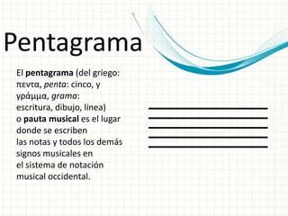 Pentagrama
El pentagrama (del griego:
πεντα, penta: cinco, y
γράμμα, grama:
escritura, dibujo, línea)
o pauta musical es el lugar
donde se escriben
las notas y todos los demás
signos musicales en
el sistema de notación
musical occidental.
 