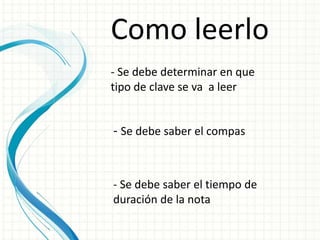 Como leerlo
- Se debe determinar en que
tipo de clave se va a leer
- Se debe saber el compas
- Se debe saber el tiempo de
duración de la nota
 