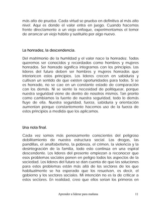 más alto de prueba. Cada virtud se prueba en definitiva al más alto
nivel. Aquí es donde el valor entra en juego. Cuando hacemos
frente directamente a un viejo enfoque, experimentamos el temor
de arrancar un viejo hábito y sustituirlo por algo nuevo.



La honradez, la descendencia.

Del matrimonio de la humildad y el valor nace la honradez. Todos
queremos ser conocidos y recordados como hombres y mujeres
honrados. Ser honrado significa integrarnos con los principios. Los
líderes del futuro deben ser hombres y mujeres honrados que
interioricen estos principios. Los líderes crecen en sabiduría y
cultivan un sentido de que existen oportunidades para todos. Si se
es honrado, no se cae en un constante estado de comparación
con los demás. Ni se siente la necesidad de politiquear, porque
nuestra seguridad viene de dentro de nosotros mismos. Tan pronto
como cambiamos la fuente de nuestra seguridad, todo lo demás
fluye de ella. Nuestra seguridad, fuerza, sabiduría y orientación
aumentan porque constantemente hacemos uso de la fuerza de
estos principios a medida que los aplicamos.



Una nota final.

Cada vez somos más penosamente conscientes del peligroso
debilitamiento de nuestra estructura social. Las drogas, las
pandillas, el analfabetismo, la pobreza, el crimen, la violencia y la
desintegración de la familia, todo esto continúa en una espiral
descendente. Los líderes del presente empiezan a reconocer que
esos problemas sociales ponen en peligro todos los aspectos de la
sociedad. Los líderes del futuro se dan cuenta de que las soluciones
para estos problemas están más allá de los sectores de los que
habitualmente se ha esperado que los resuelvan, es decir, el
gobierno y los sectores sociales. Mi intención no es la de criticar a
estos sectores. En realidad, creo que ellos serían los primeros en


                     Aprender a liderar para mañana               11
 