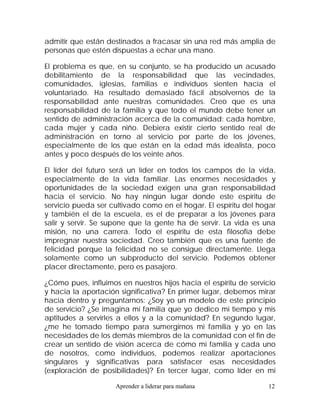 admitir que están destinados a fracasar sin una red más amplia de
personas que estén dispuestas a echar una mano.

El problema es que, en su conjunto, se ha producido un acusado
debilitamiento de la responsabilidad que las vecindades,
comunidades, iglesias, familias e individuos sienten hacia el
voluntariado. Ha resultado demasiado fácil absolvernos de la
responsabilidad ante nuestras comunidades. Creo que es una
responsabilidad de la familia y que todo el mundo debe tener un
sentido de administración acerca de la comunidad: cada hombre,
cada mujer y cada niño. Debiera existir cierto sentido real de
administración en torno al servicio por parte de los jóvenes,
especialmente de los que están en la edad más idealista, poco
antes y poco después de los veinte años.

El líder del futuro será un líder en todos los campos de la vida,
especialmente de la vida familiar. Las enormes necesidades y
oportunidades de la sociedad exigen una gran responsabilidad
hacia el servicio. No hay ningún lugar donde este espíritu de
servicio pueda ser cultivado como en el hogar. El espíritu del hogar
y también el de la escuela, es el de preparar a los jóvenes para
salir y servir. Se supone que la gente ha de servir. La vida es una
misión, no una carrera. Todo el espíritu de esta filosofía debe
impregnar nuestra sociedad. Creo también que es una fuente de
felicidad porque la felicidad no se consigue directamente. Llega
solamente como un subproducto del servicio. Podemos obtener
placer directamente, pero es pasajero.

¿Cómo pues, influimos en nuestros hijos hacia el espíritu de servicio
y hacia la aportación significativa? En primer lugar, debemos mirar
hacia dentro y preguntarnos: ¿Soy yo un modelo de este principio
de servicio? ¿Se imagina mi familia que yo dedico mi tiempo y mis
aptitudes a servirles a ellos y a la comunidad? En segundo lugar,
¿me he tomado tiempo para sumergirnos mi familia y yo en las
necesidades de los demás miembros de la comunidad con el fin de
crear un sentido de visión acerca de cómo mi familia y cada uno
de nosotros, como individuos, podemos realizar aportaciones
singulares y significativas para satisfacer esas necesidades
(exploración de posibilidades)? En tercer lugar, como líder en mi

                     Aprender a liderar para mañana               12
 