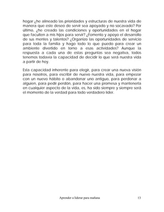 hogar ¿he alineado las prioridades y estructuras de nuestra vida de
manera que este deseo de servir sea apoyado y no socavado? Por
último, ¿he creado las condiciones y oportunidades en el hogar
que faculten a mis hijos para servir? ¿Fomento y apoyo el desarrollo
de sus mentes y talentos? ¿Organizo las oportunidades de servicio
para toda la familia y hago todo lo que puedo para crear un
ambiente divertido en torno a esas actividades? Aunque la
respuesta a cada una de estas preguntas sea negativa, todos
tenemos todavía la capacidad de decidir lo que será nuestra vida
a partir de hoy.

Esta capacidad inherente para elegir, para crear una nueva visión
para nosotros, para escribir de nuevo nuestra vida, para empezar
con un nuevo hábito o abandonar uno antiguo, para perdonar a
alguien, para pedir perdón, para hacer una promesa y mantenerla
en cualquier aspecto de la vida, es, ha sido siempre y siempre será
el momento de la verdad para todo verdadero líder.




                    Aprender a liderar para mañana               13
 
