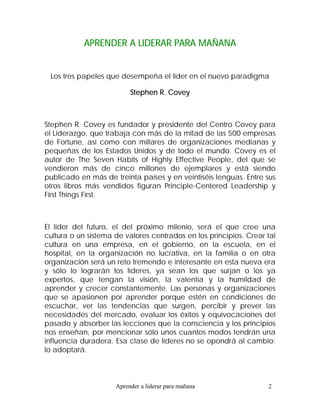 APRENDER A LIDERAR PARA MAÑANA


 Los tres papeles que desempeña el líder en el nuevo paradigma

                          Stephen R. Covey



Stephen R. Covey es fundador y presidente del Centro Covey para
el Liderazgo, que trabaja con más de la mitad de las 500 empresas
de Fortune, así como con millares de organizaciones medianas y
pequeñas de los Estados Unidos y de todo el mundo. Covey es el
autor de The Seven Habits of Highly Effective People, del que se
vendieron más de cinco millones de ejemplares y está siendo
publicado en más de treinta países y en veintiséis lenguas. Entre sus
otros libros más vendidos figuran Principle-Centered Leadership y
First Things First.



El líder del futuro, el del próximo milenio, será el que cree una
cultura o un sistema de valores centrados en los principios. Crear tal
cultura en una empresa, en el gobierno, en la escuela, en el
hospital, en la organización no lucrativa, en la familia o en otra
organización será un reto tremendo e interesante en esta nueva era
y sólo lo lograrán los líderes, ya sean los que surjan o los ya
expertos, que tengan la visión, la valentía y la humildad de
aprender y crecer constantemente. Las personas y organizaciones
que se apasionen por aprender porque estén en condiciones de
escuchar, ver las tendencias que surgen, percibir y prever las
necesidades del mercado, evaluar los éxitos y equivocaciones del
pasado y absorber las lecciones que la consciencia y los principios
nos enseñan, por mencionar sólo unos cuantos modos tendrán una
influencia duradera. Esa clase de líderes no se opondrá al cambio:
lo adoptará.



                     Aprender a liderar para mañana                2
 
