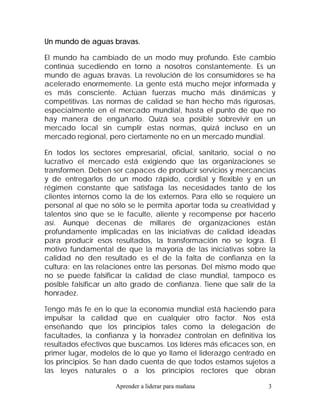 Un mundo de aguas bravas.

El mundo ha cambiado de un modo muy profundo. Este cambio
continúa sucediendo en torno a nosotros constantemente. Es un
mundo de aguas bravas. La revolución de los consumidores se ha
acelerado enormemente. La gente está mucho mejor informada y
es más consciente. Actúan fuerzas mucho más dinámicas y
competitivas. Las normas de calidad se han hecho más rigurosas,
especialmente en el mercado mundial, hasta el punto de que no
hay manera de engañarlo. Quizá sea posible sobrevivir en un
mercado local sin cumplir estas normas, quizá incluso en un
mercado regional, pero ciertamente no en un mercado mundial.

En todos los sectores empresarial, oficial, sanitario, social o no
lucrativo el mercado está exigiendo que las organizaciones se
transformen. Deben ser capaces de producir servicios y mercancías
y de entregarlos de un modo rápido, cordial y flexible y en un
régimen constante que satisfaga las necesidades tanto de los
clientes internos como la de los externos. Para ello se requiere un
personal al que no sólo se le permita aportar toda su creatividad y
talentos sino que se le faculte, aliente y recompense por hacerlo
así. Aunque decenas de millares de organizaciones están
profundamente implicadas en las iniciativas de calidad ideadas
para producir esos resultados, la transformación no se logra. El
motivo fundamental de que la mayoría de las iniciativas sobre la
calidad no den resultado es el de la falta de confianza en la
cultura: en las relaciones entre las personas. Del mismo modo que
no se puede falsificar la calidad de clase mundial, tampoco es
posible falsificar un alto grado de confianza. Tiene que salir de la
honradez.

Tengo más fe en lo que la economía mundial está haciendo para
impulsar la calidad que en cualquier otro factor. Nos está
enseñando que los principios tales como la delegación de
facultades, la confianza y la honradez controlan en definitiva los
resultados efectivos que buscamos. Los líderes más eficaces son, en
primer lugar, modelos de lo que yo llamo el liderazgo centrado en
los principios. Se han dado cuenta de que todos estamos sujetos a
las leyes naturales o a los principios rectores que obran

                    Aprender a liderar para mañana               3
 