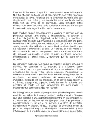independientemente de que los conozcamos o los obedezcamos.
Nuestra eficacia se funda en el alineamiento con estos principios
inviolables: las leyes naturales de la dimensión humana que son
simplemente tan reales y tan invariables como en la dimensión
física son las leyes de la gravedad. Estos principios están
entrelazados en el tejido de cada sociedad civilizada y constituyen
las raíces de toda organización que ha perdurado.

En la medida en que reconozcamos y vivamos en armonía con los
principios básicos tales como la imparcialidad, el servicio, la
equidad, la justicia, la integridad, la honradez y la confianza,
avanzaremos hacia la supervivencia y la estabilidad por una parte
o bien hacia la desintegración y destrucción por otra. Los principios
son leyes naturales evidentes, sin necesidad de demostración, que
no requieren confirmación externa. En realidad, el mejor modo de
darse cuenta de que un principio tiene esas características es tratar
de imaginar un mundo, o para el caso, cualquier sociedad,
organización o familia eficaz y duradera que se base en su
opuesto.

Los principios correctos son como las brújulas: siempre señalan el
camino. No cambian ni se desvían, y si sabemos cómo
interpretarlos, no nos perderemos ni nos confundiremos ni nos
engañarán las voces y los valores opuestos. Proporcionan la
verdadera orientación a nuestras vidas cuando navegamos por las
«corrientes» de nuestros ambientes. Así, vemos que un núcleo
invariable, centrado en los principios, es la clave para poseer la
confianza, la seguridad, el poder, la orientación y la sabiduría para
cambiar el modo en que abordamos las necesidades y
oportunidades cambiantes que nos rodean.

Por consiguiente, el primer papel que tiene que desempeñar el líder
es el de un modelo de liderazgo centrado en los principios. Siempre
que una persona o una organización se centra en los principios, se
convierte en un modelo, en un ejemplo para otras personas y
organizaciones. Es esa clase de modelo, esa clase de carácter,
competencia y acción, lo que produce la confianza entre las
personas, lo que hace que se identifiquen con este modelo y sean
influidas por él. El modelo, pues, es una combinación de carácter,

                     Aprender a liderar para mañana               4
 