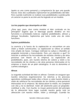 (quién es uno como persona) y competencia (lo que uno puede
hacer). Estas dos cualidades representan las posibilidades del líder.
Pero cuando realmente se realizan esas posibilidades cuando junto
al carácter se pone la acción uno ha logrado ser un modelo.



Los tres papeles que desempeña un líder.

¿Para qué, pues, sirve como modelo el líder centrado en los
principios? Sugiero que el liderazgo puede dividirse en tres
funciones o actividades básicas: explorar posibilidades, alinear y
delegar facultades. Exploremos por turno cada una de estas
funciones.

Explorar posibilidades.

La esencia y la fuerza de la exploración se encuentran en una
visión y misión convincentes. La exploración se refiere al sentido
más amplio de futuro. Consigue estimular la cultura e infundirle un
propósito tremendo y trascendente. Pero ¿en relación a qué? En
relación a satisfacer las necesidades de nuestros clientes y de otras
personas con interés en la empresa. La exploración de
posibilidades, pues, une nuestro sistema de valores y visión a las
necesidades de los clientes y de otras personas interesadas en la
empresa a través de un plan estratégico. A esto lo denomino el
camino estratégico.

Alinear.

La segunda actividad del líder es alinear. Consiste en asegurar que
nuestra estructura organizacional, los sistemas y los procesos
operativos contribuyan todos ellos a llevar a cabo nuestra misión y
visión de satisfacer las necesidades de los clientes y otras personas
interesadas en la empresa. No obstaculizan la misión, no compiten
con ella y no la dominan. Están allí solamente para un propósito:
contribuir a ella. Con mucho, la mayor potenciación del principio
de la alineación tiene lugar cuando nuestra gente está en
alineación con nuestra misión, visión y estrategia. Cuando las

                     Aprender a liderar para mañana               5
 