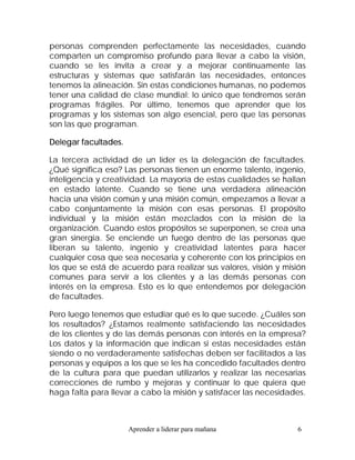 personas comprenden perfectamente las necesidades, cuando
comparten un compromiso profundo para llevar a cabo la visión,
cuando se les invita a crear y a mejorar continuamente las
estructuras y sistemas que satisfarán las necesidades, entonces
tenemos la alineación. Sin estas condiciones humanas, no podemos
tener una calidad de clase mundial: lo único que tendremos serán
programas frágiles. Por último, tenemos que aprender que los
programas y los sistemas son algo esencial, pero que las personas
son las que programan.

Delegar facultades.

La tercera actividad de un líder es la delegación de facultades.
¿Qué significa eso? Las personas tienen un enorme talento, ingenio,
inteligencia y creatividad. La mayoría de estas cualidades se hallan
en estado latente. Cuando se tiene una verdadera alineación
hacia una visión común y una misión común, empezamos a llevar a
cabo conjuntamente la misión con esas personas. El propósito
individual y la misión están mezclados con la misión de la
organización. Cuando estos propósitos se superponen, se crea una
gran sinergia. Se enciende un fuego dentro de las personas que
liberan su talento, ingenio y creatividad latentes para hacer
cualquier cosa que sea necesaria y coherente con los principios en
los que se está de acuerdo para realizar sus valores, visión y misión
comunes para servir a los clientes y a las demás personas con
interés en la empresa. Esto es lo que entendemos por delegación
de facultades.

Pero luego tenemos que estudiar qué es lo que sucede. ¿Cuáles son
los resultados? ¿Estamos realmente satisfaciendo las necesidades
de los clientes y de las demás personas con interés en la empresa?
Los datos y la información que indican si estas necesidades están
siendo o no verdaderamente satisfechas deben ser facilitados a las
personas y equipos a los que se les ha concedido facultades dentro
de la cultura para que puedan utilizarlos y realizar las necesarias
correcciones de rumbo y mejoras y continuar lo que quiera que
haga falta para llevar a cabo la misión y satisfacer las necesidades.



                      Aprender a liderar para mañana              6
 
