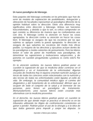 Un nuevo paradigma de liderazgo.

Estos papeles del liderazgo centrados en los principios que han de
servir de modelo de exploración de posibilidades, delegación y
alineación de facultades representan un paradigma diferente de la
opinión habitual sobre la dirección. Existe una diferencia muy
significativa entre dirección y liderazgo. Ambas son funciones
trascendentales, y debido a que lo son, es crítico comprender en
qué consiste su diferencia de manera que no confundamos una
con otra. El liderazgo centra la atención en hacer las cosas
apropiadas; la dirección centra su atención en hacer las cosas
bien. El liderazgo se asegura de que las escaleras por las que
subimos se apoyen contra la pared apropiada; la dirección se
asegura de que subamos las escaleras del modo más eficaz
posible. La mayoría de los directivos y ejecutivos actúan dentro de
los paradigmas o modos existentes de pensamiento. Pero los líderes
tienen el valor de poner de manifiesto esos paradigmas, de
determinar las suposiciones y motivaciones subyacentes, y de
ponerlos en cuestión preguntando «¿todavía es cierto esto?» Por
ejemplo:

En la atención sanitaria, los nuevos líderes podrían poner en
cuestión la suposición de que la medicina debe centrarse en el
diagnóstico y en el tratamiento de la enfermedad. Algunas
escuelas de medicina hoy ni siquiera enseñan nutrición aunque un
tercio de todos los cánceres están relacionados con la nutrición y
dos tercios de todas las enfermedades están ligadas al estilo de
vida. Sin embargo, la comunidad médica sigue el camino del
diagnóstico y del tratamiento de la enfermedad. Afirman que se
ocupan de todo el conjunto de la salud y el bienestar de las
personas, pero tienen un paradigma de tratamiento.
Afortunadamente, unos nuevos líderes están creando más
alternativas con la medicina preventiva.

En el derecho, los nuevos líderes podrían poner en cuestión la
suposición de que donde mejor se practica el derecho es en los
tribunales utilizando los litigios de confrontación consistentes en
ganar o perder. Podrían pasar al uso de la sinergia y a la idea de
que todos ganarán para impedir y zanjar las disputas. La

                    Aprender a liderar para mañana              7
 