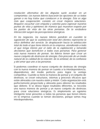 resolución alternativa de las disputas suele acabar en un
compromiso. Los nuevos líderes buscarán las opciones de «o todos
ganan o no hay trato» que conducen a la sinergia. Ésta es algo
más que cooperación: consiste en crear mejores soluciones.
Requiere escuchar con empatía y valentía para expresar nuestros
puntos de vista y opiniones de manera que muestren respeto por
los puntos de vista de las otras personas. De la verdadera
interacción surgen las percepciones sinérgicas.

En los negocios, los nuevos líderes pondrán en cuestión la
suposición de que la «satisfacción total del cliente» representa la
ética definitiva del servicio. Se desplazarán hacia la satisfacción
total de todo el que tiene interés en la empresa, atendiendo a todo
el que tenga interés por el éxito de la explotación y tomando
decisiones que beneficien a todas esas personas. Para generar
esta nueva manera de pensar, los líderes tienen que crear un
nuevo conjunto de destrezas de sinergia. Ésta procede de un modo
natural de la calidad de la relación: de la amistad, de la confianza
y del amor que une a las personas.

Si podemos coordinar el nuevo conjunto de destrezas de sinergia
con la nueva manera de pensar en cuanto a la interdependencia,
dispondremos del medio perfecto para lograr la ventaja
competitiva. Cuando se tiene la manera de pensar y el conjunto de
destrezas, se crean estructuras, sistemas y procesos eficaces que
están alineados con nuestra visión y misión. Cada organización está
perfectamente proyectada y alineada para obtener los resultados
que obtiene. Si se desea lograr resultados diferentes, se necesita
una nueva manera de pensar y un nuevo conjunto de destrezas
para crear soluciones sinérgicas. Es simplemente un egoísmo
inteligente tener presentes a todas las personas que tienen interés
en la empresa cuando se toman decisiones, porque somos muy
interdependientes.




                    Aprender a liderar para mañana               8
 