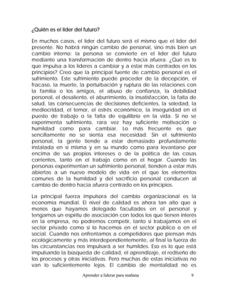 ¿Quién es el líder del futuro?

En muchos casos, el líder del futuro será el mismo que el líder del
presente. No habrá ningún cambio de personal, sino más bien un
cambio interno: la persona se convierte en el líder del futuro
mediante una transformación de dentro hacia afuera. ¿Qué es lo
que impulsa a los líderes a cambiar y a estar más centrados en los
principios? Creo que la principal fuente de cambio personal es el
sufrimiento. Este sufrimiento puede proceder de la decepción, el
fracaso, la muerte, la perturbación y ruptura de las relaciones con
la familia o los amigos, el abuso de confianza, la debilidad
personal, el desaliento, el aburrimiento, la insatisfacción, la falta de
salud, las consecuencias de decisiones deficientes, la soledad, la
mediocridad, el temor, el estrés económico, la inseguridad en el
puesto de trabajo o la falta de equilibrio en la vida. Si no se
experimenta sufrimiento, rara vez hay suficiente motivación o
humildad como para cambiar. Lo más frecuente es que
sencillamente no se sienta esa necesidad. Sin el sufrimiento
personal, la gente tiende a estar demasiado profundamente
instalada en sí misma y en su mundo como para levantarse por
encima de sus propios intereses o de la política de las cosas
corrientes, tanto en el trabajo como en el hogar. Cuando las
personas experimentan un sufrimiento personal, tienden a estar más
abiertas a un nuevo modelo de vida en el que los elementos
comunes de la humildad y del sacrificio personal conducen al
cambio de dentro hacia afuera centrado en los principios.

La principal fuerza impulsora del cambio organizacional es la
economía mundial. El nivel de calidad es ahora tan alto que a
menos que hayamos delegado facultades en el personal y
tengamos un espíritu de asociación con todos los que tienen interés
en la empresa, no podremos competir, tanto si trabajamos en el
sector privado como si lo hacemos en el sector público o en el
social. Cuando nos enfrentamos a competidores que piensan más
ecológicamente y más interdependientemente, al final la fuerza de
las circunstancias nos impulsará a ser humildes. Eso es lo que está
impulsando la búsqueda de calidad, el aprendizaje, el rediseño de
los procesos y otras iniciativas. Pero muchas de estas iniciativas no
van lo suficientemente lejos. El cambio de mentalidad no es
                      Aprender a liderar para mañana                 9
 
