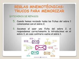 REGLAS MNEMOTÉCNICAS:
TRUCOS PARA MEMORIZAR
 FICHEROS DE REPASOS
5. Cuando hemos revisado todas las fichas del sobre 1
comenzamos con el sobre 2.
6. Sacamos al azar una ficha del sobre 2, si
respondemos correctamente la introducimos en el
sobre 3, en caso contrario vuelve al sobre 1.
 