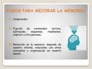 PASOS PARA MEJORAR LA MEMORIA
1) Comprender.
2) Fijación de contenidos: lectura,
subrayado, esquemas, resúmenes,
explicar a otra persona…
3) Retención en la memoria: depende de
nuestro interés, relaciones con otros
conceptos y organización en nuestra
mente.
 