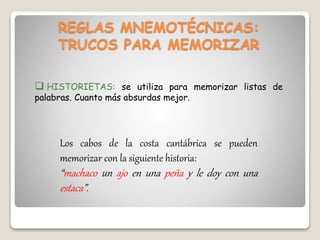 REGLAS MNEMOTÉCNICAS:
TRUCOS PARA MEMORIZAR
 HISTORIETAS: se utiliza para memorizar listas de
palabras. Cuanto más absurdas mejor.
Los cabos de la costa cantábrica se pueden
memorizar con la siguiente historia:
“machaco un ajo en una peña y le doy con una
estaca”.
 