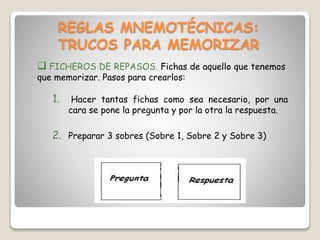 REGLAS MNEMOTÉCNICAS:
TRUCOS PARA MEMORIZAR
 FICHEROS DE REPASOS. Fichas de aquello que tenemos
que memorizar. Pasos para crearlos:
1. Hacer tantas fichas como sea necesario, por una
cara se pone la pregunta y por la otra la respuesta.
2. Preparar 3 sobres (Sobre 1, Sobre 2 y Sobre 3)
 