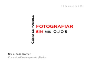 19 de mayo de 2011




                   Cómo es posible
                                     FOTOGRAFIAR
                                     SIN MIS O J O S	
  




Noemí Peña Sánchez
Comunicación y expresión plástica
 