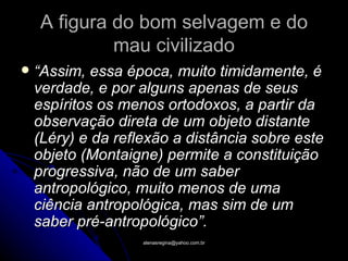 A figura do bom selvagem e do
             mau civilizado
   “Assim, essa época, muito timidamente, é
    verdade, e por alguns apenas de seus
    espíritos os menos ortodoxos, a partir da
    observação direta de um objeto distante
    (Léry) e da reflexão a distância sobre este
    objeto (Montaigne) permite a constituição
    progressiva, não de um saber
    antropológico, muito menos de uma
    ciência antropológica, mas sim de um
    saber pré-antropológico”.
                    atenasregina@yahoo.com.br
 