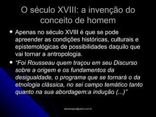 O século XVIII: a invenção do
          conceito de homem
   Apenas no século XVIII é que se pode
    apreender as condições históricas, culturais e
    epistemológicas de possibilidades daquilo que
    vai tornar a antropologia.
   “Foi Rousseau quem traçou em seu Discurso
    sobre a origem e os fundamentos da
    desigualdade, o programa que se tornará o da
    etnologia clássica, no sei campo temático tanto
    quanto na sua abordagem:a indução (...)”

                      atenasregina@yahoo.com.br
 