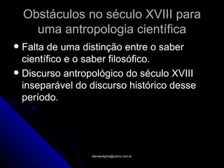 Obstáculos no século XVIII para
      uma antropologia científica
 Falta de uma distinção entre o saber
  científico e o saber filosófico.
 Discurso antropológico do século XVIII
  inseparável do discurso histórico desse
  período.




                 atenasregina@yahoo.com.br
 