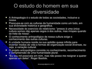 O estudo do homem em sua
               diversidade
   A Antropologia é o estudo de todas as sociedades, inclusive a
    nossa.
   Preocupa-se com as culturas da humanidade como um todo, em
    sua diversidade histórica e geográfica.
   Necessidade do exercício do relativismo: “presos à uma única
    cultura somos não apenas cegos à dos outros, mas míopes quando
    se trata da nossa”.
   O conhecimento antropológico de nossa cultura exige o
    conhecimento das outras culturas.
   A unidade humana reside na sua aptidão quase infinita para
    inventar modos de vida e formas de organização social diversas, ou
    seja, a variação cultural.
   O projeto antropológico consiste no conhecimento, reconhecimento
    e compreensão de uma humanidade plural.
   “Eu sou mil possíveis em mim, mas não posso me resignar a querer
    apenas um deles”. Roger Bastide.

                            atenasregina@yahoo.com.br
 
