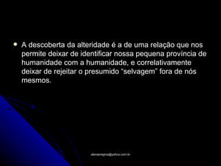    A descoberta da alteridade é a de uma relação que nos
    permite deixar de identificar nossa pequena província de
    humanidade com a humanidade, e correlativamente
    deixar de rejeitar o presumido “selvagem” fora de nós
    mesmos.




                        atenasregina@yahoo.com.br
 