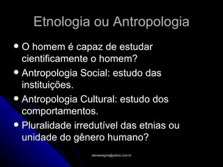 Etnologia ou Antropologia
 O homem é capaz de estudar
  cientificamente o homem?
 Antropologia Social: estudo das
  instituições.
 Antropologia Cultural: estudo dos
  comportamentos.
 Pluralidade irredutível das etnias ou
  unidade do gênero humano?
                  atenasregina@yahoo.com.br
 
