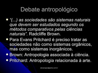 Debate antropológico
 “(...) as sociedades são sistemas naturais
  que devem ser estudados segundo os
  métodos comparativos pelas ciências
  naturais”. Radcliffe Brown.
 Para Evans Pritchard é preciso tratar as
  sociedades não como sistemas orgânicos,
  mas como sistemas inorgânicos.
 Brown: Antropologia associada à ciência.
 Pritchard: Antropologia relacionada à arte.

                 atenasregina@yahoo.com.br
 