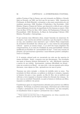 98 CAP´ITULO 9. A ANTROPOLOGIA CULTURAL:
publica Corning of Age in Samoa, que ser´a retomado em H´abitos e Sexuali-
dade na Oceania, em 1935, um livro que foi um marco. 1934: Amostras de
Civiliza¸c˜ao, de Ruth Benedict, certamente a obra mais caracter´ıstica do cul-
turalismo americano; 1939: Kardiner, O Indiv´ıduo e Sua Sociedade-, 1943:
Roheim, Origem e Fun¸c˜ao da Cultura, que desenvolve a id´eia de que a cultura
´e uma sublima¸c˜ao decorrente da imperfei¸c˜ao do feto humano ao nascer; 1944:
Cora du Bois, O Povo de Alor; 1945: Linton, Os Fundamentos Culturais da
Personalidade: 1949: Herskovitz, As Bases da Antropologia Cultural; 1950:
Roheim, Psican´alise e Antropologia. . .
O que mostram essas diferentes obras, sempre baseadas em numerosas ob-
serva¸c˜oes, ´e que conv´em n˜ao atribuir `a natureza o que diz respeito `a cultura;
ou seja, n˜ao considerar como universal o que ´e relativo.3
Essa compreens˜ao
da irredut´ıvel diversidade das culturas que ´e o eixo central da antropologia
cultural – aparece ao mesmo tempo: 1) ao n´ıvel dos tra¸cos singulares dos
comportamentos; 2) ao n´ıvel da totalidade da nossa personalidade cultural,
qualiﬁcada por Kardiner de ”personalidade de base”. Como essa corrente de
pesquisa, que procuraremos apresentar o mais ﬁelmente poss´ıvel, multiplica-
remos os exemplos.
1) A varia¸c˜ao cultural pode ser encontrada em cada um dos aspectos de
nossas atividades. Assim, a maneira com que descansamos. Nas sociedades
nas quais os homens dormem diretamente no. solo, diﬁcilmente suportam
a maciez de um colch˜ao. Inversamente, sentimos diﬁculdade em dormir –
como me aconteceu no Brasil – em uma rede, e n˜ao nos passaria pela cabe¸ca
descansar, como alguns na ´Asia. apoiando-nos em uma s´o perna.
Tomemos um outro exemplo: a divis˜ao do trabalho entre os sexos. Nas
sociedades do Oeste africano, as mulheres se dedicam `a cerˆamica, enquanto
os homens v˜ao para a ro¸ca, quando, na ilha de Alor, s˜ao as mulheres que
cultivam a terra enquanto os homens cuidam da educa¸c˜ao das crian¸cas. As-
sim como na sociedade Chaumbuli, na qual os homens se dedicam aos ﬁlhos,
enquanto as mulheres v˜ao pescar.
Consideremos agora os comportamentos adotados para penetrar nos edif´ıcios
religiosos. Na Europa, ao penetrar numa igreja, observamos que os ﬁ´eis tiram
o chap´eu e permanecem com os sapatos. Inversamente, em uma mesquita,
os mu¸culmanos tiram os sapatos e permanecem com o chap´eu.
3
Como mostrei em meu livro sobre A Etnopsiquiatria, este ultimo coment´ario deve
porem ser relativizado no que diz respeito a Rohem.
 