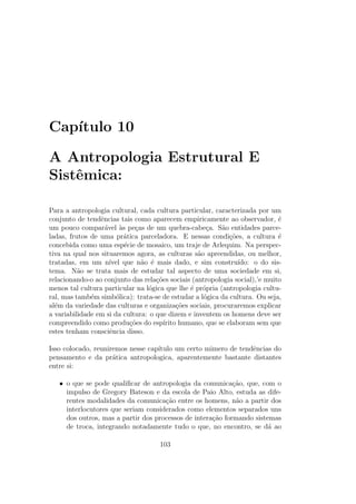 Cap´ıtulo 10
A Antropologia Estrutural E
Sistˆemica:
Para a antropologia cultural, cada cultura particular, caracterizada por um
conjunto de tendˆencias tais como aparecem empiricamente ao observador, ´e
um pouco compar´avel `as pe¸cas de um quebra-cabe¸ca. S˜ao entidades parce-
ladas, frutos de uma pr´atica parceladora. E nessas condi¸c˜oes, a cultura ´e
concebida como uma esp´ecie de mosaico, um traje de Arlequim. Na perspec-
tiva na qual nos situaremos agora, as culturas s˜ao apreendidas, ou melhor,
tratadas, em um n´ıvel que n˜ao ´e mais dado, e sim constru´ıdo: o do sis-
tema. N˜ao se trata mais de estudar tal aspecto de uma sociedade em si,
relacionando-o ao conjunto das rela¸c˜oes sociais (antropologia social),’e muito
menos tal cultura particular na l´ogica que lhe ´e pr´opria (antropologia cultu-
ral, mas tamb´em simb´olica): trata-se de estudar a l´ogica da cultura. Ou seja,
al´em da variedade das culturas e organiza¸c˜oes sociais, procuraremos explicar
a variabilidade em si da cultura: o que dizem e inventem os homens deve ser
compreendido como produ¸c˜oes do esp´ırito humano, que se elaboram sem que
estes tenham consciˆencia disso.
Isso colocado, reuniremos nesse cap´ıtulo um certo mimero de tendˆencias do
pensamento e da pr´atica antropologica, aparentemente bastante distantes
entre si:
• o que se pode qualiﬁcar de antropologia da comunica¸c˜ao, que, com o
impulso de Gregory Bateson e da escola de Paio Alto, estuda as dife-
rentes modalidades da comunica¸c˜ao entre os homens, n˜ao a partir dos
interlocutores que seriam considerados como elementos separados uns
dos outros, mas a partir dos processos de intera¸c˜ao formando sistemas
de troca, integrando notadamente tudo o que, no encontro, se d´a ao
103
 