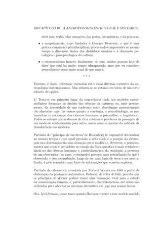 104CAP´ITULO 10. A ANTROPOLOGIA ESTRUTURAL E SISTˆEMICA:
n´ıvel (n˜ao verbal) das sensa¸c˜oes, dos gestos, das m´ımicas, e da posturas;
• a enopsiquiatria, cujo fundador ´e Georges Devereux, e que ´e uma
pr´atica claramente pluridisciplinar, procurando compreender ao mesmo
tempo a dimens˜ao ´etnica dos dist´urbios mentais e a dimens˜ao psi-
col´ogica e psicopatol´ogica da cultura;
• o estruturalismo francˆes, ﬁnalmente, do qual muitos gostam hoje de
dizer que est´a h´a muito tempo ultrapassado, mas que eu considero
pessoalmente como mais atual do que nunca.
* * *
Existem, ´e claro, diferen¸cas essenciais entre essas diversas correntes da an-
tropologia contemporˆanea. Mas re´unem-se no entanto em torno de um certo
n´umero de op¸c˜oes.
1) Trata-se em primeiro lugar da importˆancia dada aos modelos episte-
mol´ogicos formados no ˆambito das ciˆencias da natureza ou, mais precisa-
mente, da necessidade de um confronto entre abordagens aparentemente
t˜ao afastadas uma das outras quanto a etnologia, a neuroﬁsiologia, as ma-
tem´aticas (e no campo das ciˆencias humanas, a psican´alise, a ling¨u´ıstica).
Todos os autores que acabamos de citar colocam o problema da passagem de
um modo de conhecimento para outro, assim como a quest˜ao da validade da
transferˆencia dos modelos.
Partindo do ”princ´ıpio de incerteza”de Heiscnbcrg (´e imposs´ıvel determinar
ao mesmo tempo e com igual precis˜ao a velocidade e a posi¸c˜ao do el´etron,
pois sua observa¸c˜ao cria uma situa¸c˜ao que o modiﬁca), Devereux, o primeiro,
mostra que o que ´e verdadeiro no campo da f´ısica quˆantica ´e mais verdadeiro
ainda no das ciˆencias humanas e, particularmente, da etnologia: a presen¸ca
de um observador (no caso, o etn´ografo) provoca uma perturba¸c˜ao do que ´e
observado, e essa perturba¸c˜ao, longe de ser uma fonte de erros a ser neutra-
lizada, ´e pelo contr´ario uma fonte de informa¸c˜oes que conv´em explorar.
Partindo da cibern´etica inventada por Norbert Wiener em 1848 a partir da
elabora¸c˜ao da pilotagem autom´atica, Bateson, de volta de Bali, percebe que
os princ´ıpios de Wiener podem trazer uma renova¸c˜ao total para o estudo
da comunica¸c˜ao humana, e, particularmente, das ferramentas, at´e ent˜ao n˜ao
utilizadas para abordar os sistemas interativos em jogo nas nossas trocas.
Ora, L´evi-Strauss, quase tanto quanto Bateson, recorre a esse modelo nascido
 