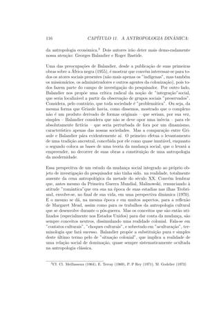 116 CAP´ITULO 11. A ANTROPOLOGIA DIN ˆAMICA:
da antropologia econˆomica.3
Dois autores ir˜ao deter mais demo-radamente
nossa aten¸c˜ao: Georges Balandier e Roger Bastide.
Uma das preocupa¸c˜oes de Balandier, desde a publica¸c˜ao de suas primeiras
obras sobre a ´Africa negra (1955), ´e mostrar que conv´em interessar-se para to-
dos os atores sociais presentes (n˜ao mais apenas os ”ind´ıgenas”, mas tamb´em
os mission´arios, os administradores e outros agentes da coloniza¸c˜ao), pois to-
dos fazem parte do campo de investiga¸c˜ao do pesquisador. Por outro lado,
Balandier nos prop˜oe uma cr´ıtica radical da no¸c˜ao de ”integra¸c˜ao”social,
que seria localiz´avel a partir da observa¸c˜ao de grupos sociais ”preservados”.
Considera, pelo contr´ario, que toda sociedade ´e ”problem´atica”. Ou seja, da
mesma forma que Griaule havia, como dissemos, mostrado que o complexo
n˜ao ´e um produto derivado de formas originais – que seriam, por sua vez,
simples – Balandier considera que n˜ao se deve opor uma in´ercia – para ele
absolutamente ﬁct´ıcia – que seria perturbada de fora por um dinamismo,
caracter´ıstico apenas das nossas sociedades. Mas a compara¸c˜ao entre Gri-
aule e Balandier p´ara evidentemente a´ı. O primeiro efetua o levantamento
de uma tradi¸c˜ao ancestral, concebida por ele como quase imut´avel, enquanto
o segundo coloca as bases de uma teoria da mudan¸ca social, que o levar´a a
empreender, no decorrer de suas obras a constitui¸c˜ao de uma antropologia
da modernidade.
Essa perspecitva de um estudo da mudan¸ca social integrado ao pr´oprio ob-
jeto de investiga¸c˜ao do pesquisador n˜ao tinha sido. na realidade, totalmente
ausente da cena antropol´ogica da metade do s´eculo XX. Conv´em lembrar
que, antes mesmo da Primeira Guerra Mundial, Malinowski, renunciando `a
atitude ”romˆantica”que era sua na ´epoca de suas estadias nas ilhas Trobri-
and, envolve-se, no ﬁnal de sua vida, em uma perspectiva dinˆamica (1970).
E o mesmo se d´a, na mesma ´epoca e em muitos aspectos, para a reﬂex˜ao
de Margaret Mead, assim como para os trabalhos da antropologia cultural
que se desenvolve durante o p´os-guerra. Mas os conceitos que s˜ao ent˜ao uti-
lizados (especialmente nos Estados Unidos) para dar conta da mudan¸ca, s˜ao
sempre conceitos neutros, dissimulando uma realidade colonial. Fala-se em
”contatos culturais”, ”choques culturais”, e sobretudo em ”acultura¸c˜ao”, ter-
minologia que far´a sucesso. Balandier prop˜oe a substitui¸c˜ao pura e simples
deste ´ultimo termo pelo de ”situa¸c˜ao colonial”, que implica a realidade de
uma rela¸c˜ao social de domina¸c˜ao, quase sempre sistematicamente ocultada
na antropologia cl´assica.
3
Cf. Cl. Meillassoux (1964), E. Terray (1969), P. P Rey (1971), M. Godelier (1973)
 