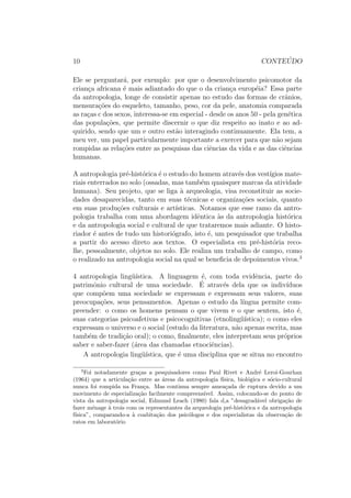 10 CONTE ´UDO
Ele se perguntar´a, por exemplo: por que o desenvolvimento psicomotor da
crian¸ca africana ´e mais adiantado do que o da crian¸ca europ´eia? Essa parte
da antropologia, longe de consistir apenas no estudo das formas de crˆanios,
mensura¸c˜oes do esqueleto, tamanho, peso, cor da pele, anatomia comparada
as ra¸cas c dos sexos, interessa-se em especial - desde os anos 50 - pela gen´etica
das popula¸c˜oes, que permite discernir o que diz respeito ao inato e ao ad-
quirido, sendo que um e outro est˜ao interagindo continuamente. Ela tem, a
meu ver, um papel particularmente importante a exercer para que n˜ao sejam
rompidas as rela¸c˜oes entre as pesquisas das ciˆencias da vida e as das ciˆencias
humanas.
A antropologia pr´e-hist´orica ´e o estudo do homem atrav´es dos vest´ıgios mate-
riais enterrados no solo (ossadas, mas tamb´em quaisquer marcas da atividade
humana). Seu projeto, que se liga `a arqueologia, visa reconstituir as socie-
dades desaparecidas, tanto em suas t´ecnicas e organiza¸c˜oes sociais, quanto
em suas produ¸c˜oes culturais e art´ısticas. Notamos que esse ramo da antro-
pologia trabalha com uma abordagem idˆentica `as da antropologia hist´orica
e da antropologia social e cultural de que trataremos mais adiante. O histo-
riador ´e antes de tudo um histori´ografo, isto ´e, um pesquisador que trabalha
a partir do acesso direto aos textos. O especialista em pr´e-hist´oria reco-
lhe, pessoalmente, objetos no solo. Ele realiza um trabalho de campo, como
o realizado na antropologia social na qual se beneﬁcia de depoimentos vivos.3
4 antropologia ling¨u´ıstica. A linguagem ´e, com toda evidˆencia, parte do
patrimˆonio cultural de uma sociedade. ´E atrav´es dela que os indiv´ıduos
que comp˜oem uma sociedade se expressam e expressam seus valores, suas
preocupa¸c˜oes, seus pensamentos. Apenas o estudo da l´ıngua permite com-
preender: o como os homens pensam o que vivem e o que sentem, isto ´e,
suas categorias psicoafetivas e psicocognitivas (etnoling´ıi´ıstica); o como eles
expressam o universo e o social (estudo da literatura, n˜ao apenas escrita, mas
tamb´em de tradi¸c˜ao oral); o como, ﬁnalmente, eles interpretam seus pr´oprios
saber e saber-fazer (´area das chamadas etnociˆencias).
A antropologia ling¨u´ıstica, que ´e uma disciplina que se situa no encontro
3
Foi notadamente gra¸cas a pesquisadores como Paul Rivet e Andr´e Leroi-Gourhan
(1964) que a articula¸c˜ao entre as ´areas da antropologia f´ısica, biol´ogica e s´ocio-cultural
nunca foi rompida na Fran¸ca. Mas continua sempre amea¸cada de ruptura devido a um
movimento de especializa¸c˜ao facilmente compreens´ıvel. Assim, colocando-se do ponto de
vista da antropologia social, Edmund Leach (1980) fala d,a ”desagrad´avel obriga¸c˜ao de
fazer m´enage `a trois com os representantes da arqueologia pr´e-hist´orica e da antropologia
f´ısica”, comparando-a `a coabita¸c˜ao dos psic´ologos e dos especialistas da observa¸c˜ao de
ratos em laborat´orio
 