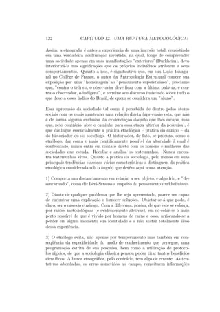 122 CAP´ITULO 12. UMA RUPTURA METODOL ´OGICA:
Assim, a etnograﬁa ´e antes a experiˆencia de uma imers˜ao total, consistindo
em uma verdadeira acultura¸c˜ao invertida, na qual, longe de compreender
uma sociedade apenas em suas manifesta¸c˜oes ”exteriores”(Durkheim), devo
interioriz´a-la nas signiﬁca¸c˜oes que os pr´oprios indiv´ıduos atribuem a seus
comportamentos. Quanto a isso, ´e signiﬁcativo que, em sua Li¸c˜ao Inaugu-
ral no Coll`ege de France, o autor da Antropologia Estrutural comece sua
exposi¸c˜ao por uma ”homenagem”ao ”pensamento supersticioso”, proclame
que, ”contra o te´orico, o observador deve ﬁcar com a ´ultima palavra; e con-
tra o observador, o ind´ıgena”, e termine seu discurso insistindo sobre tudo o
que deve a esses ´ındios do Brasil, de quem se considera um ”aluno”.
Essa apreens˜ao da sociedade tal como ´e percebida de dentro pelos atores
sociais com os quais mantenho uma rela¸c˜ao direta (apreens˜ao esta, que n˜ao
´e de forma alguma exclusiva da evidencia¸c˜ao daquilo que lhes escapa, mas
que, pelo contr´ario, abre o caminho para essa etapa ulterior da pesquisa), ´e
que distingue essencialmente a pr´atica etnol´ogica – pr´atica do campo – da
do historiador ou do soci´ologo. O historiador, de fato, se procura, como o
etn´ologo, dar conta o mais cientiﬁcamente poss´ıvel da alteridade `a qual ´e
confrontado, nunca entra em contato direto com os homens e mulheres das
sociedades que estuda. Recolhe e analisa os testemunhos. Nunca encon-
tra testemunhas vivas. Quanto `a pr´atica da sociologia, pelo menos em suas
principais tendˆencias cl´assicas v´arias caracter´ısticas a distinguem da pr´atica
etnol´ogica considerada sob o ˆangulo que det´em aqui nossa aten¸c˜ao.
1) Comporta um distanciamento em rela¸c˜ao a seu objeto, e algo frio, e ”de-
sencarnado”, como diz L´evi-Strauss a respeito do pensamento durkheimiano.
2) Diante de qualquer problema que lhe seja apresentado, parece ser capaz
de encontrar uma explica¸c˜ao e fornecer solu¸c˜oes. Objetar-se-´a que pode, ´e
claro, ser o caso do etn´ologo. Com a diferen¸ca, por´em, de que este se esfor¸ca,
por raz˜oes metodol´ogicas (e evidentemente afetivas), em co-colar-se o mais
perto poss´ıvel do que ´e vivido por homens de carne e osso, arriscando-se a
perder em algum momento sua identidade e a n˜ao voltar totalmente ileso
dessa experiˆencia.
3) O etn´ologo evita, n˜ao apenas por temperamento mas tamb´em em con-
seq¨uˆencia da especiﬁcidade do modo de conhecimento que persegue, uma
programa¸c˜ao estrita de sua pesquisa, bem como a utiliza¸c˜ao de protoco-
los r´ıgidos, de que a sociologia cl´assica pensou poder tirar tantos benef´ıcios
cient´ıﬁcos. A busca etnogr´aﬁca, pelo contr´ario, tem algo de errante. As ten-
tativas abordadas, os erros cometidos no campo, constituem informa¸c˜oes
 
