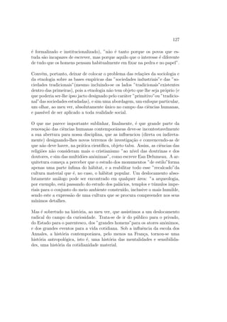 127
´e formalizado e institucionalizado), ”n˜ao ´e tanto porque os povos que es-
tuda s˜ao incapazes de escrever, mas porque aquilo que o interesse ´e diferente
de tudo que os homens pensam habitualmente em ﬁxar na pedra e no papel”.
Conv´em, portanto, deixar de colocar o problema das rela¸c˜oes da sociologia e
da etnologia sobre as bases emp´ıricas das ”sociedades industriais”e das ”so-
ciedades tradicionais”(mesmo incluindo-se os lados ”tradicionais”existentes
dentro das primeiras), pois a etnologia n˜ao tem objeto que lhe seja pr´oprio (e
que poderia ser-lhe ipso jacto designado pelo car´ater ”primitivo”ou ”tradicio-
nal”das sociedades estudadas), e sim uma abordagem, um enfoque particular,
um olhar, ao meu ver, absolutamente ´unico no campo das ciˆencias humanas,
e pass´ıvel de ser aplicado a toda realidade social.
O que me parece importante sublinhar, ﬁnalmente, ´e que grande parte da
renova¸c˜ao das ciˆencias humanas contemporˆaneas deve-se incontestavelmente
a sua abertura para nossa disciplina, que as inﬂuenciou (direta ou indireta-
mente) designando-lhes novos terrenos de investiga¸c˜ao e convencendo-as de
que n˜ao deve haver, na pr´atica cient´ıﬁca, objeto tabu. Assim, as ciˆencias das
religi˜oes n˜ao consideram mais o cristianismo ”ao n´ıvel das doutrinas e dos
doutores, e sim das multid˜oes anˆonimas”, como escreve Ean Delumeau. A ar-
quitetura come¸ca a perceber que o estudo dos monumentos ”de estilo”forma
apenas uma parte ´ınﬁma do h´abitat, e a reabilitar todo esse ”recalcado”da
cultura material que ´e, no caso, o h´abitat popular. Um deslocamento abso-
lutamente an´alogo pode ser encontrado em qualquer ´area: ”a arqueologia,
por exemplo, est´a passando do estudo dos pal´acios, templos e t´umulos impe-
riais para o conjunto do meio ambiente constru´ıdo, inclusive o mais humilde,
sendo este a express˜ao de uma cultura que se procura compreender nos seus
m´ınimos detalhes.
Mas ´e sobretudo na hist´oria, ao meu ver, que assistimos a um deslocamento
radical do campo da curiosidade. Trata-se de ir do p´ublico para o privado,
do Estado para o parentesco, dos ”grandes homens”para os atores anˆonimos,
e dos grandes eventos para a vida cotidiana. Sob a inﬂuˆencia da escola dos
Annales, a hist´oria contemporˆanea, pelo menos na Fran¸ca, tornou-se uma
hist´oria antropol´ogica, isto ´e, uma hist´oria das mentalidades e sensibilida-
des, uma hist´oria da cotidianidade material.
 