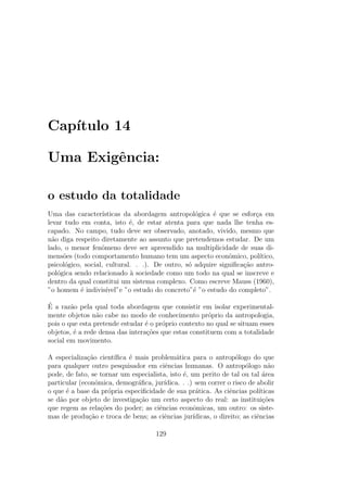 Cap´ıtulo 14
Uma Exigˆencia:
o estudo da totalidade
Uma das caracter´ısticas da abordagem antropol´ogica ´e que se esfor¸ca em
levar tudo em conta, isto ´e, de estar atenta para que nada lhe tenha es-
capado. No campo, tudo deve ser observado, anotado, vivido, mesmo que
n˜ao diga respeito diretamente ao assunto que pretendemos estudar. De um
lado, o menor fenˆomeno deve ser apreendido na multiplicidade de suas di-
mens˜oes (todo comportamento humano tem um aspecto econˆomico, pol´ıtico,
psicol´ogico, social, cultural. . .). De outro, s´o adquire signiﬁca¸c˜ao antro-
pol´ogica sendo relacionado `a sociedade como um todo na qual se inscreve e
dentro da qual constitui um sistema complexo. Como escreve Mauss (1960),
”o homem ´e indivis´ıvel”e ”o estudo do concreto”´e ”o estudo do completo”.
´E a raz˜ao pela qual toda abordagem que consistir em isolar experimental-
mente objetos n˜ao cabe no modo de conhecimento pr´oprio da antropologia,
pois o que esta pretende estudar ´e o pr´oprio contexto no qual se situam esses
objetos, ´e a rede densa das intera¸c˜oes que estas constituem com a totalidade
social em movimento.
A especializa¸c˜ao cient´ıﬁca ´e mais problem´atica para o antrop´ologo do que
para qualquer outro pesquisador em ciˆencias humanas. O antrop´ologo n˜ao
pode, de fato, se tornar um especialista, isto ´e, um perito de tal ou tal ´area
particular (econˆomica, demogr´aﬁca, jur´ıdica. . .) sem correr o risco de abolir
o que ´e a base da pr´opria especiﬁcidade de sua pr´atica. As ciˆencias pol´ıticas
se d˜ao por objeto de investiga¸c˜ao um certo aspecto do real: as institui¸c˜oes
que regem as rela¸c˜oes do poder; as ciˆencias econˆomicas, um outro: os siste-
mas de produ¸c˜ao e troca de bens; as ciˆencias jur´ıdicas, o direito; as ciˆencias
129
 