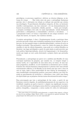 130 CAP´ITULO 14. UMA EXIGˆENCIA:
psicol´ogicas, os processos cognitivos e afetivos; as ciˆencias religiosas, os sis-
temas de cren¸ca. . . Mas todos estes s˜ao para o antrop´ologo fenˆomenos
parciais, isto ´e, abstra¸c˜oes em rela¸c˜ao ao enfoque n˜ao parcelar que orienta
sua abordagem. O parcelamento disciplinar comporta, de fato, no horizonte
cient´ıﬁco contemporˆaneo, um risco essencial: o de um desmantelamento do
homem em produtor, consumidor, cidad˜ao, parente. . . Assim, por exemplo,
a pesquisa sociol´ogica est´a cada vez mais especializada: estuda fenˆomenos
particulares: a delinq¨uˆencia, a criminalidade, o div´orcio, o alcoolismo. . . e
o pesquisador tende a se tornar o especialista de um campo exclusivo: soci-
ologia dos lazeres, do esporte, das condutas suicidas. . .
A pr´opria antropologia, ´e claro, ´e freq¨uentemente levada a participar desse
processo que pode causar uma verdadeira mutila¸c˜ao do ser humano, de que se
procura, em um segundo tempo (a pluridisciplinaridade), costurar de novo os
retalhos recortados. Mas permanece, a meu ver, dentro do espa¸co da cultura
cient´ıﬁca (e n˜ao da cultura humanista, como pode ser a cultura ﬁlos´oﬁca ou
liter´aria), um lugar privilegiado a partir do qual ainda se pode perceber que
toda pr´atica hiperespecializada, atrav´es da fragmenta¸c˜ao e do desmembra-
mento que imp˜oe ao real, acaba destruindo o pr´oprio objeto que pretendia
estudar.
Pessoalmente, a antropologia me parece ser o ant´ıdoto n˜ao ﬁlos´oﬁco de uma
concep¸c˜ao tayloriana da pesquisa, que consiste em: 1) cumprir sempre a
mesma tarefa, ser o especialista de uma ´unica ´area; 2) tentar, de uma ma-
neira pragm´atica, modiﬁcar, ou at´e transformar os fenˆomenos que se estuda.
O drama das ciˆencias humanas contemporˆaneas ´e a fratura entre uma atitude
extremamente reﬂexiva (a da ﬁlosoﬁa ou da moral) mas que corre o risco de
cair no vazio, dada a fraca positividade de seus objetos de investiga¸c˜ao, e
uma cientiﬁcidade extremamente positiva, mas pouco reﬂexiva, por estar ba-
seada no parcelamento de territ´orios e, voltaremos a isso, sobre uma forma
de objetividade que as pr´oprias ciˆencias exatas descartaram h´a muito tempo.1
Essa preocupa¸c˜ao que tem a antropologia de dar conta, a partir de um
fenˆomeno concreto singular, do multidimensionamento de seus aspectos e da
totalidade complexa na qual se inscreve e adquire sua signiﬁca¸c˜ao inconsci-
ente, est´a relacionada `a abordagem menos diretiva e program´atica da pr´opria
pr´atica etnogr´aﬁca, comparada a outros modos de coleta de informa¸c˜oes:
1
N˜ao posso deixar de recomendar particularmente, a respeito desse aspecto, a leitura
da obra de um soci´ologo, Edgar Morin (1974), e em especial do cap´ıtulo intitulado ”Da
pauperiza¸c˜ao das id´eias gerais em um meio especializado”
 