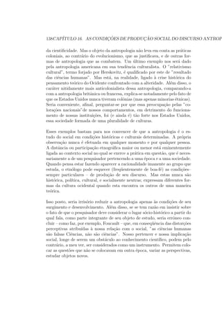 138CAP´ITULO 16. AS CONDIC¸ ˜OES DE PRODUC¸ ˜AO SOCIAL DO DISCURSO ANTROP
da cientiﬁcidade. Mas o objeto da antropologia n˜ao leva em conta as pr´aticas
coloniais, ao contr´ario do evolucionismo, que as justiﬁcava, e de outras for-
mas de antropologia que as combatem. Um ´ultimo exemplo nos ser´a dado
pela antropologia americana em sua tendˆencia culturalista. O ”relativismo
cultural”, termo forjado por Herskovitz, ´e qualiﬁcado por este de ”resultado
das ciˆencias humanas”. Mas est´a, na realidade, ligado `a crise hist´orica do
pensamento te´orico do Ocidente confrontado com a alteridade. Al´em disso, o
car´ater nitidamente mais anticolonialista dessa antropologia, comparando-a
com a antropologia britˆanica ou francesa, explica-se notadamente pelo fato de
que os Estados Unidos nunca tiveram colˆonias (mas apenas minorias ´etnicas).
Seria conveniente, aﬁnal, perguntar-se por que essa preocupa¸c˜ao pelas ”co-
lora¸c˜oes nacionais”de nossos comportamentos, em detrimento do funciona-
mento de nossas institui¸c˜oes, foi (e ainda ´e) t˜ao forte nos Estados Unidos,
essa sociedade formada de uma pluralidade de culturas.
Esses exemplos bastam para nos convencer de que a antropologia ´e o es-
tudo do social em condi¸c˜oes hist´oricas e culturais determinadas. A pr´opria
observa¸c˜ao nunca ´e efetuada em qualquer momento e por qualquer pessoa.
A distˆancia ou participa¸c˜ao etnogr´aﬁca maior ou menor est´a eminentemente
ligada ao contexto social no qual se exerce a pr´atica em quest˜ao, que ´e neces-
sariamente a de um pesquisador pertencendo a uma ´epoca e a uma sociedade.
Quando pensa estar fazendo aparecer a racionalidade imanente ao grupo que
estuda, o etn´ologo pode esquecer (freq¨uentemente de boa-f´e) as condi¸c˜oes–
sempre particulares – de produ¸c˜ao de seu discurso. Mas estas nunca s˜ao
hist´orica, pol´ıtica, cultural, e socialmente neutras; expressam diferentes for-
mas da cultura ocidental quando esta encontra os outros de uma maneira
te´orica.
Isso posto, seria irris´orio reduzir a antropologia apenas `as condi¸c˜oes de seu
surgimento e desenvolvimento. Al´em disso, se se tem raz˜ao em insistir sobre
o fato de que o pesquisador deve considerar o lugar s´ocio-hist´orico a partir do
qual fala, como parte integrante de seu objeto de estudo, seria errˆoneo con-
cluir – como faz, por exemplo, Foucault – que, em conseq¨uˆencia das distor¸c˜oes
perceptivas atribu´ıdas `a nossa rela¸c˜ao com o social, ”as ciˆencias humanas
s˜ao falsas Ciˆencias, n˜ao s˜ao ciˆencias”. Nosso pertencer e nossa implica¸c˜ao
social, longe de serem um obst´aculo ao conhecimento cient´ıﬁco, podem pelo
contr´ario, a meu ver, ser considerados como um instrumento. Permitem colo-
car as quest˜oes que n˜ao se colocavam em outra ´epoca, variar as perspectivas,
estudar objetos novos.
 