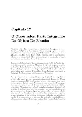 Cap´ıtulo 17
O Observador, Parte Integrante
Do Objeto De Estudo:
Quando o antrop´ologo pretende uma neutralidade absoluta, pensa ter reco-
lhido fatos ”objetivos”, elimina dos resultados de sua pesquisa tudo o que
contribuiu na sua realiza¸c˜ao e apaga cuidadosamente as marcas de sua im-
plica¸c˜ao pessoal no objeto de seu estudo, ´e que ele corre o maior risco de
afastar-se do tipo de objetividade (necessariamente aproximada) e do modo
de conhecimento espec´ıﬁco de sua disciplina.
Essa auto-suﬁciˆencia do pesquisador, convencido de ser ”objetivo”ao libertar-
se deﬁnitivamente de qualquer problem´atica do sujeito, ´e sempre, a meu ver,
sintom´atica da insuﬁciˆencia de sua pr´atica. Esquece (na realidade, de uma
forma estrat´egica e reivindicada) do princ´ıpio de totalidade tal como foi ex-
posto acima; pois o estudo da totalidade de um fenˆomeno social sup˜oe a
integra¸c˜ao do observador no pr´oprio campo de observa¸c˜ao.
Se ´e poss´ıvel, e at´e necess´ario, distinguir aquele que observa daquele que
´e observado, parece-me, em compensa¸c˜ao, impens´avel dissoci´a-los. Nunca
somos testemunhas objetivas observando objetos, e sim sujeitos observando
outros sujeitos. Ou seja, nunca observamos os comportamentos de um grupo
tais como se dariam se n˜ao estiv´essemos ou se os sujeitos da observa¸c˜ao fos-
sem outros. Al´em disso, se o etn´ografo perturba determinada situa¸c˜ao, e at´e
cria uma situa¸c˜ao nova, devido a sua presen¸ca, ´e por sua vez eminentemente
perturbado por essa situa¸c˜ao. Aquilo que o pesquisador vive, em sua rela¸c˜ao
com seus interlocutores (o que reprime ou sublima, o que detesta ou gosta),
´e parte integrante de sua pesquisa. Assim uma verdadeira antropologia ci-
ent´ıﬁca deve sempre colocar o problema das motiva¸c˜oes extracient´ıﬁcas do
observador e da natureza da intera¸c˜ao em jogo. Pois a antropologia ´e tamb´em
139
 
