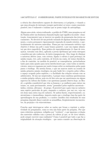 140CAP´ITULO 17. O OBSERVADOR, PARTE INTEGRANTE DO OBJETO DE ESTUDO
a ciˆencia dos observadores capazes de observarem a si pr´oprios, e visando a
que uma situa¸c˜ao de intera¸c˜ao (sempre particular) se torne o mais consciente
poss´ıvel, isso ´e realmente o m´ınimo que se possa exigir do antrop´ologo.
Alguns anos atr´as, estava realizando, a pedido do CNRS, uma pesquisa no sul
da Tun´ısia sobre um fenˆomeno chamado hajba (que signiﬁca em ´arabe: claus-
tra¸c˜ao, trancamento) que se inscreve no quadro da prepara¸c˜ao das jovens ao
casamento. No decorrer de um per´ıodo variando de algumas semanas a alguns
meses, a noiva permanece rigorosamente separada do mundo exterior, e par-
ticularmente do universo masculino. Passa por um tratamento est´etico cujo
objetivo ´e deixar sua pele o mais branca poss´ıvel, e por um regime alimen-
tar que deve engord´a-la. Essa pr´atica de superalimenta¸c˜ao (`a -base de ovos,
a¸c´ucar, torradas com ´oleo), aplicada a jovens djerbianas que ser˜ao entregues
a maridos que n˜ao conhecem, de in´ıcio repugnava-me. Ora, longe de eliminar
a natureza afetiva (mas, com certeza, ligada `a cultura `a qual perten¸co) de
minha rea¸c˜ao, tive, pelo contr´ario, de lev´a-la em conta, de tentar elucid´a-la,
a ﬁm de controlar, na medida do poss´ıvel, as conseq¨uˆencias, perturbadoras
tanto para mim quanto para meus interlocutores que, como todos os interlo-
cutores, nunca se enganam por muito tempo sobre os sentimentos pelos quais
passa o etn´ologo. Da mesma forma, o que me marcou muito na ocasi˜ao de
minha primeira miss˜ao etnol´ogica em pa´ıs ba´ule foi o respeito pelos velhos,
o espa¸co ocupado pelos esp´ıritos, e a facilidade das rela¸c˜oes sexuais com as
adolescentes. Se isso me surpreendeu, ´e porque essas condutas questionavam
a minha pr´opria cultura; pois era de fato esta que me questionava em alguns
aspectos da cultura dos ba´ules e me questiona quando observo hoje, no Bra-
sil, a aptid˜ao consider´avel que tˆem os homens e as mulheres para entrar em
transe, ou, mais precisamente, serem ”possu´ıdos”pelos esp´ıritos ancestrais –
´ındios, crist˜aos, africanos – do grupo. ´E prov´avel que o gato veja no cachorro
uma esp´ecie particular de gato, enquanto o cachorro, por sua vez, veja em
seu dono uma outra ra¸ca de cachorro. Se ambos fazem, respectivamente, ca-
nicentrismo e cinomorﬁsmo, importa muito que o etn´ologo (isso faz parte da
aprendizagem de sua proﬁss˜ao, e o car´ater cient´ıﬁco dos resultados de suas
pesquisas depende disso) controle as armadilhas, freq¨uentemente inconscien-
tes, da proje¸c˜ao e do etnocentrismo.
Conv´em aqui interrogar-se sobre as raz˜oes que levam a reprimir a subje-
tividade do pesquisador, como se esta n˜ao fosse parte da pesquisa. Por que
esses relat´orios anˆonimos, redigidos por ”credores”, e que ignoram a rela¸c˜ao
dos materiais colhidos com a pessoa do coletor j´a que, se ele tiver talento,
pode sempre escrever suas conﬁss˜oes? Como ´e poss´ıvel que tudo o que faz a
originalidade da situa¸c˜ao etnol´ogica – que nunca consiste na observa¸c˜ao de
 
