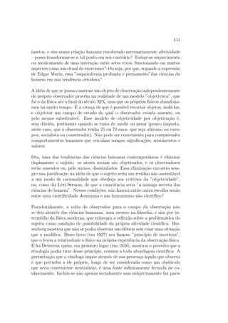 141
insetos, e sim numa rela¸c˜ao humana envolvendo necessariamente afetividade
– possa transformar-se a tal ponto em seu contr´ario? Tornar-se esquecimento
ou recalcamento de uma intera¸c˜ao entre seres vivos, funcionando em muitos
aspectos como um ritual de exorcismo? Ou seja, por que, segundo a express˜ao
de Edgar Morin, essa ”esquizofrenia profunda e permanente”das ciˆencias do
homem em sua tendˆencia ortodoxa?
A id´eia de que se possa construir um objeto de observa¸c˜ao independentemente
do pr´oprio observador prov´em na realidade de um modelo ”objetivista”, que
foi o da f´ısica at´e o ﬁnal do s´eculo XIX, mas que os pr´oprios f´ısicos abandona-
ram h´a muito tempo. ´E a cren¸ca de que ´e poss´ıvel recortar objetos, isol´a-los,
e objetivar um campo de estudo do qual o observador estaria ausente, ou
pelo menos substitu´ıvel. Esse modelo de objetividade por objetiva¸c˜ao ´e,
sem d´uvida, pertinente quando se trata de medir ou pesar (pouco importa,
neste caso, que o observador tenha 25 ou 70 anos, que seja africano ou euro-
peu, socialista ou conservador). N˜ao pode ser conveniente para compreender
comportamentos humanos que veiculam sempre signiﬁca¸c˜oes, sentimentos e
valores.
Ora, uma das tendˆencias das ciˆencias humanas contemporˆaneas ´e eliminar
duplamente o sujeito: os atores sociais s˜ao objetivados, e os observadores
est˜ao ausentes ou, pelo menos, dissimulados. Essa elimina¸c˜ao encontra sem-
pre sua justiﬁca¸c˜ao na id´eia de que o sujeito seria um res´ıduo n˜ao assimil´avel
a um modo de racionalidade que obede¸ca aos crit´erios da ”objetividade”,
ou, como diz L´evi-Strauss, de que a consciˆencia seria ”a inimiga secreta das
ciˆencias do homem”. Nessas condi¸c˜oes, n˜ao haver´a ent˜ao outra escolha sen˜ao
entre uma cientiﬁcidade desumana e um humanismo n˜ao cient´ıﬁco?
Paradoxalmente, a volta do observador para o campo da observa¸c˜ao n˜ao
se deu atrav´es das ciˆencias humanas, nem mesmo na ﬁlosoﬁa, e sim por in-
term´edio da f´ısica moderna, que reintegra a reﬂex˜ao sobre a problem´atica do
sujeito como condi¸c˜ao de possibilidade da pr´opria atividade cient´ıﬁca. Hei-
senberg mostrou que n˜ao se podia observar um el´etron sem criar uma situa¸c˜ao
que o modiﬁca. Disso tirou (em 1927) seu famoso ”princ´ıpio de incerteza”,
que o levou a reintroduzir o f´ısico na pr´opria experiˆencia da observa¸c˜ao f´ısica.
E foi Devereux quem, em primeiro lugar (em 1938), mostrou o proveito que a
etnologia podia tirar desse princ´ıpio, comum a toda abordagem cient´ıﬁca. A
perturba¸c˜ao que o etn´ologo imp˜oe atrav´es de sua presen¸ca `aquilo que observa
e que perturba a ele pr´oprio, longe de ser considerada como um obst´aculo
que seria conveniente neutralizar, ´e uma fonte inﬁnitamente fecunda de co-
nhecimento. Incluir-se n˜ao apenas socialmente mas subjetivamente faz parte
 